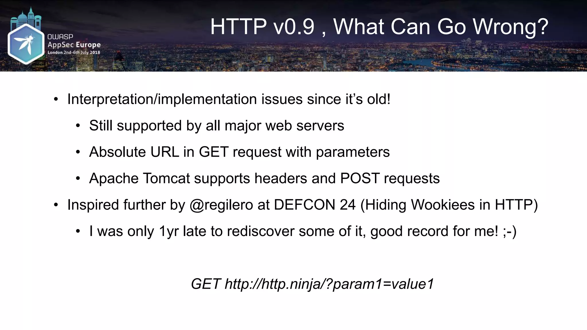 HTTP v0.9 , What Can Go Wrong? • Interpretation/implementation issues since it’s old! • Still supported by all major web servers • Absolute URL in GET request with parameters • Apache Tomcat supports headers and POST requests • Inspired further by @regilero at DEFCON 24 (Hiding Wookiees in HTTP) • I was only 1yr late to rediscover some of it, good record for me! ;-) GET http://http.ninja/?param1=value1 