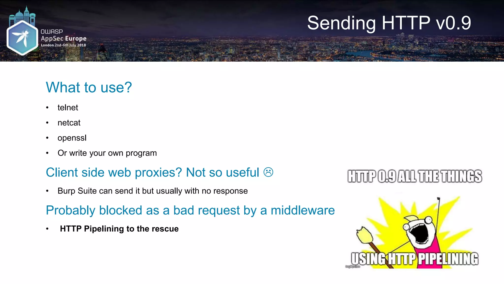 Sending HTTP v0.9 What to use? • telnet • netcat • openssl • Or write your own program Client side web proxies? Not so useful  • Burp Suite can send it but usually with no response Probably blocked as a bad request by a middleware • HTTP Pipelining to the rescue 