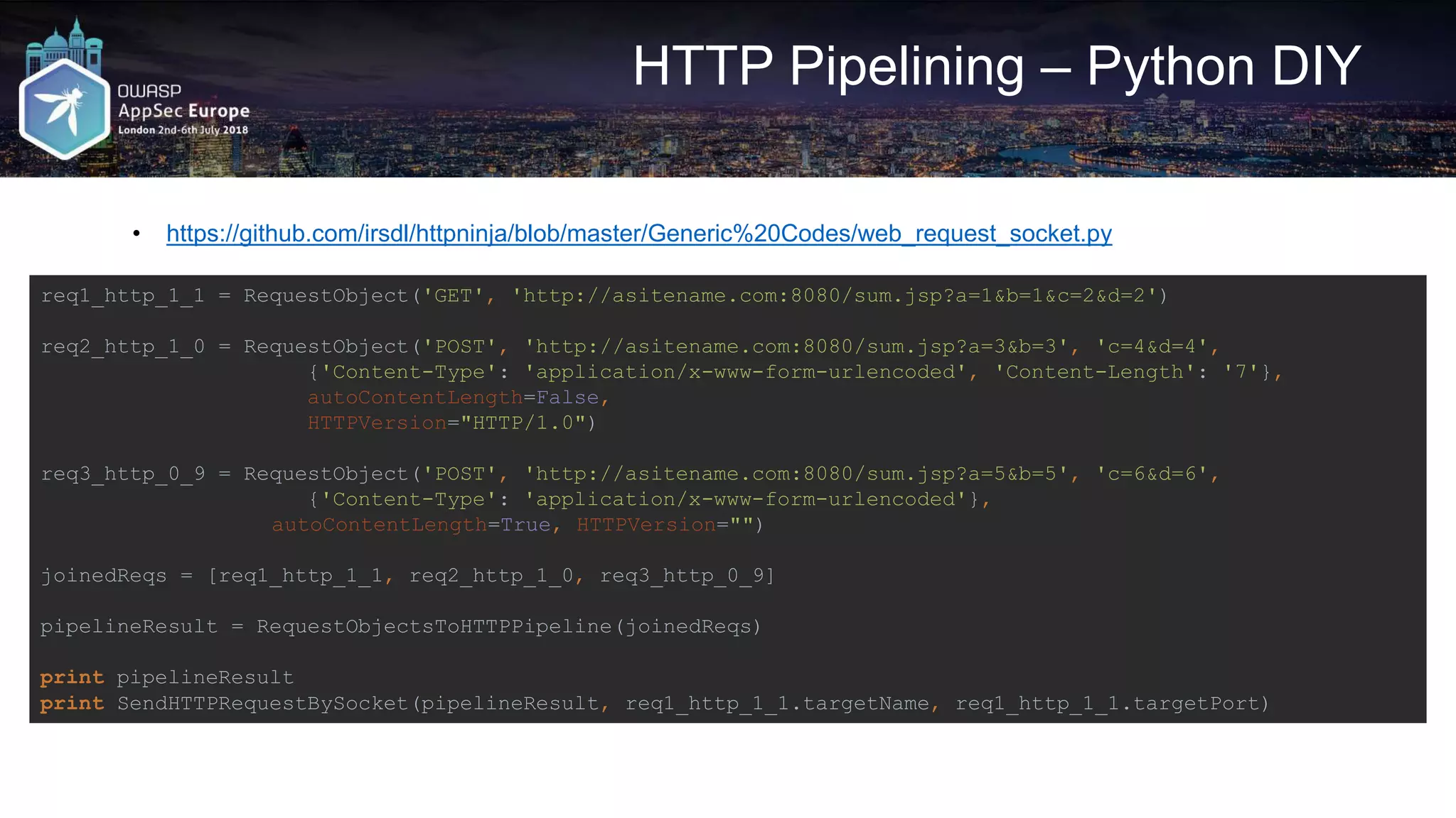 HTTP Pipelining – Python DIY • https://github.com/irsdl/httpninja/blob/master/Generic%20Codes/web_request_socket.py req1_http_1_1 = RequestObject('GET', 'http://asitename.com:8080/sum.jsp?a=1&b=1&c=2&d=2') req2_http_1_0 = RequestObject('POST', 'http://asitename.com:8080/sum.jsp?a=3&b=3', 'c=4&d=4', {'Content-Type': 'application/x-www-form-urlencoded', 'Content-Length': '7'}, autoContentLength=False, HTTPVersion="HTTP/1.0") req3_http_0_9 = RequestObject('POST', 'http://asitename.com:8080/sum.jsp?a=5&b=5', 'c=6&d=6', {'Content-Type': 'application/x-www-form-urlencoded'}, autoContentLength=True, HTTPVersion="") joinedReqs = [req1_http_1_1, req2_http_1_0, req3_http_0_9] pipelineResult = RequestObjectsToHTTPPipeline(joinedReqs) print pipelineResult print SendHTTPRequestBySocket(pipelineResult, req1_http_1_1.targetName, req1_http_1_1.targetPort) 
