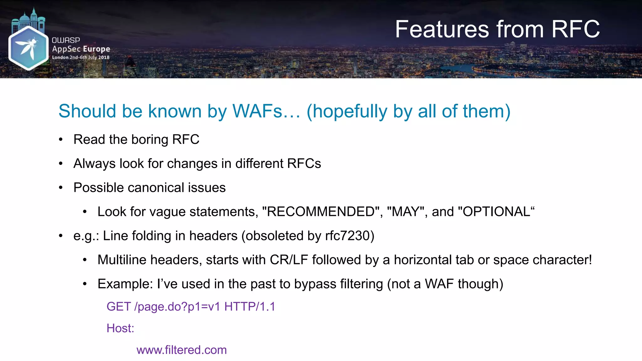 Features from RFC Should be known by WAFs… (hopefully by all of them) • Read the boring RFC • Always look for changes in different RFCs • Possible canonical issues • Look for vague statements, "RECOMMENDED", "MAY", and "OPTIONAL“ • e.g.: Line folding in headers (obsoleted by rfc7230) • Multiline headers, starts with CR/LF followed by a horizontal tab or space character! • Example: I’ve used in the past to bypass filtering (not a WAF though) GET /page.do?p1=v1 HTTP/1.1 Host: www.filtered.com 