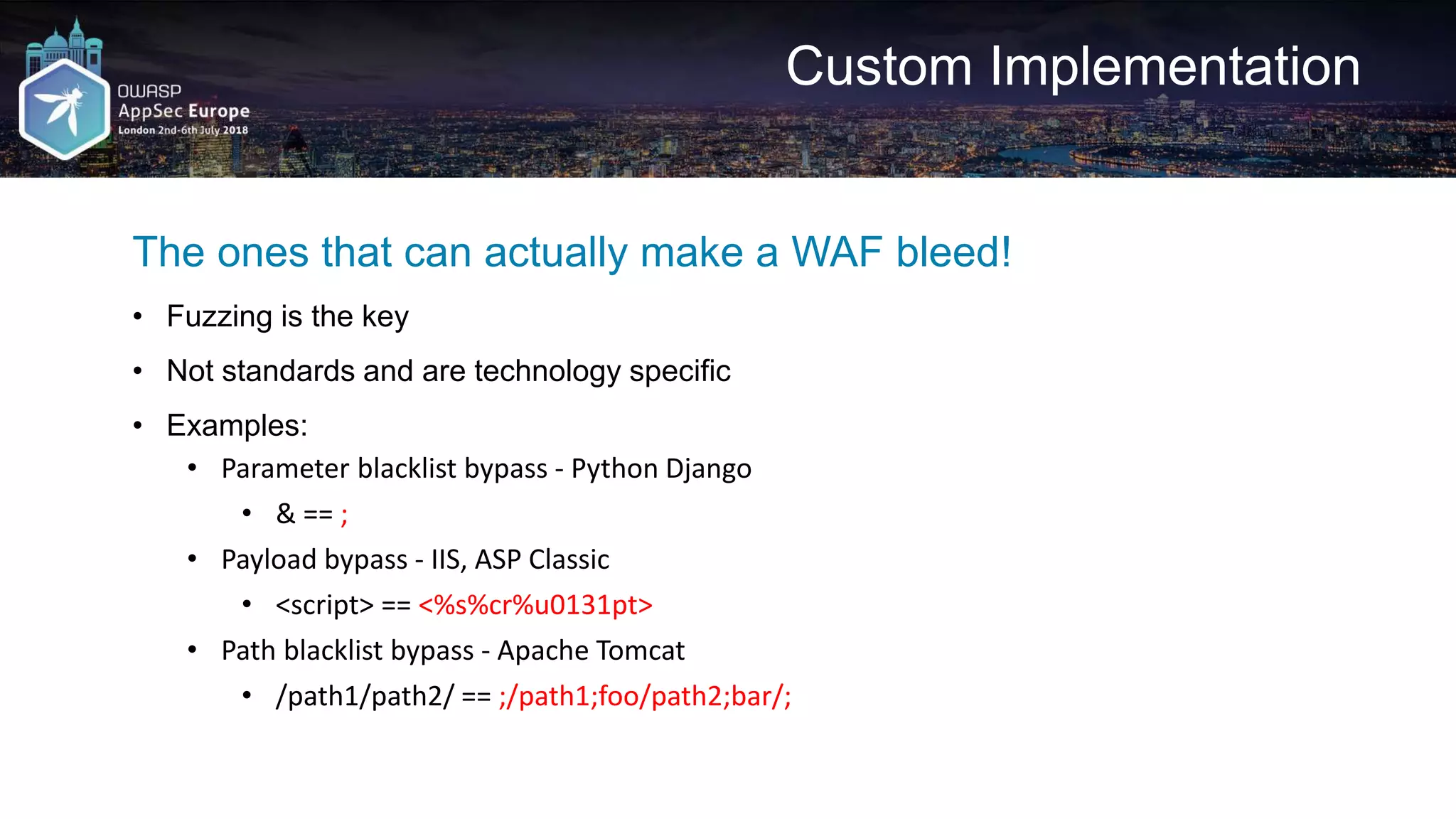 Custom Implementation The ones that can actually make a WAF bleed! • Fuzzing is the key • Not standards and are technology specific • Examples: • Parameter blacklist bypass - Python Django • & == ; • Payload bypass - IIS, ASP Classic • <script> == <%s%cr%u0131pt> • Path blacklist bypass - Apache Tomcat • /path1/path2/ == ;/path1;foo/path2;bar/; 