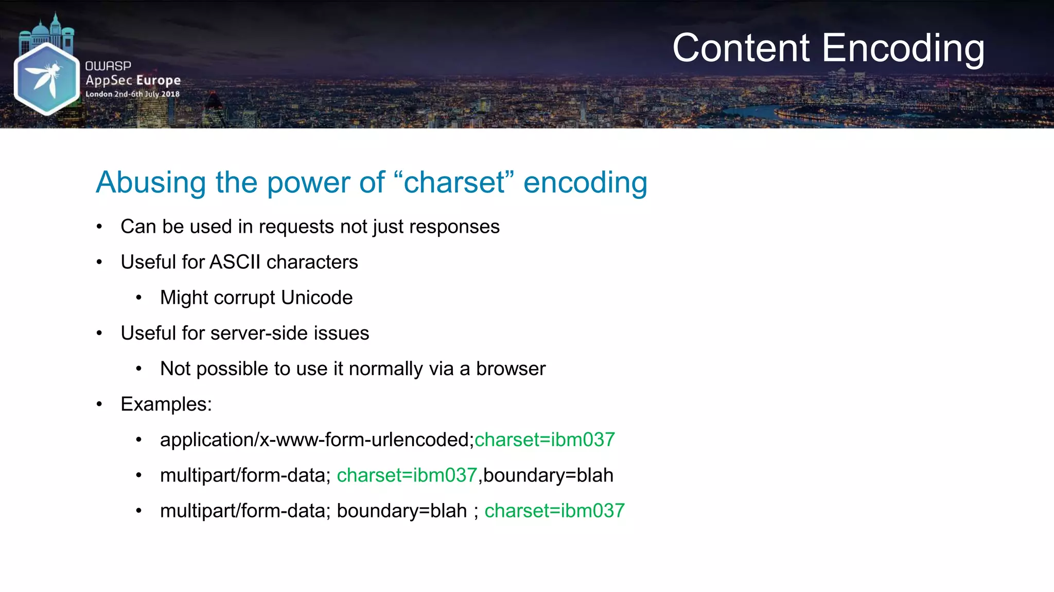 Content Encoding Abusing the power of “charset” encoding • Can be used in requests not just responses • Useful for ASCII characters • Might corrupt Unicode • Useful for server-side issues • Not possible to use it normally via a browser • Examples: • application/x-www-form-urlencoded;charset=ibm037 • multipart/form-data; charset=ibm037,boundary=blah • multipart/form-data; boundary=blah ; charset=ibm037 