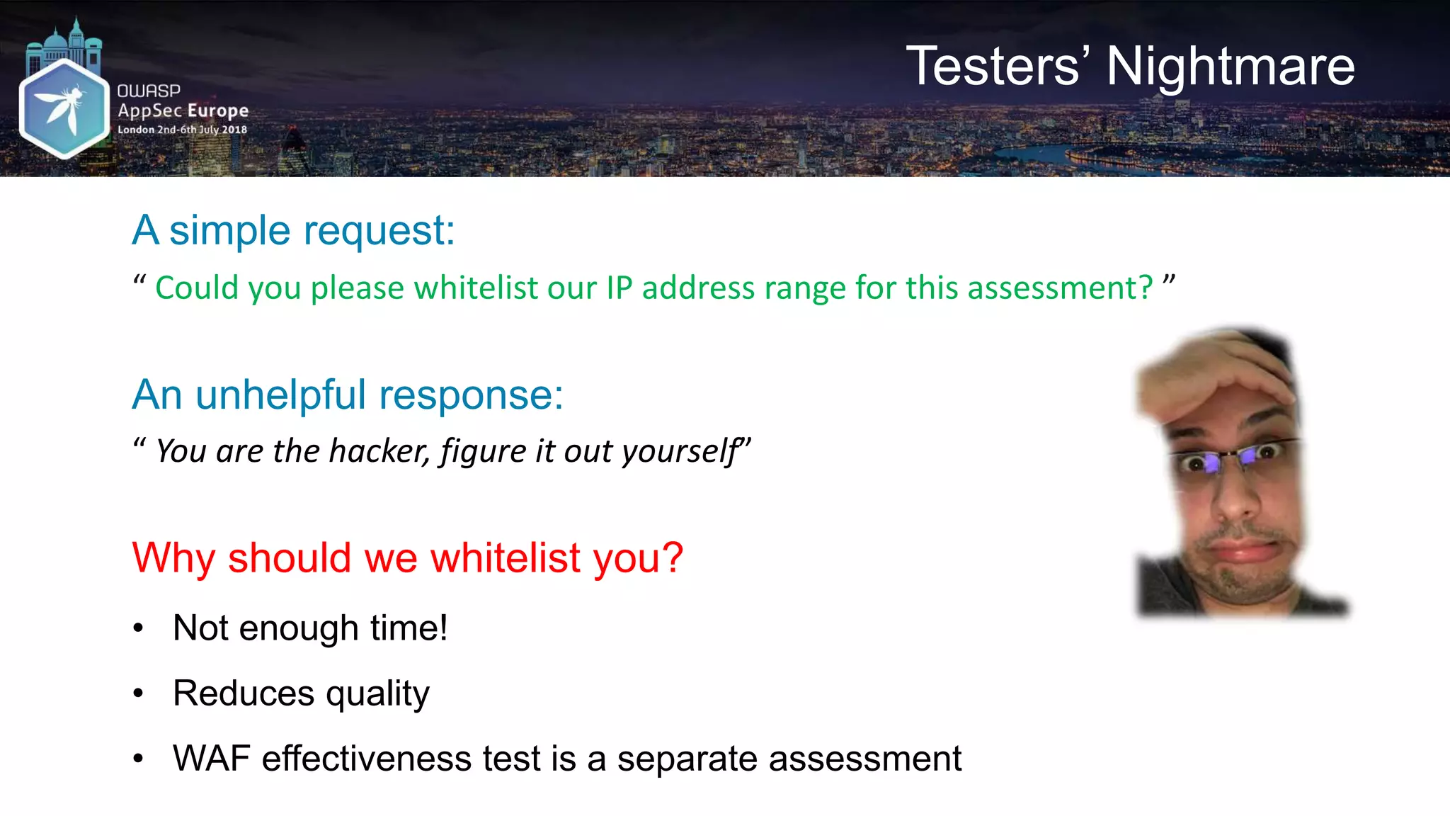 Testers’ Nightmare A simple request: “ Could you please whitelist our IP address range for this assessment? ” An unhelpful response: “ You are the hacker, figure it out yourself” Why should we whitelist you? • Not enough time! • Reduces quality • WAF effectiveness test is a separate assessment 