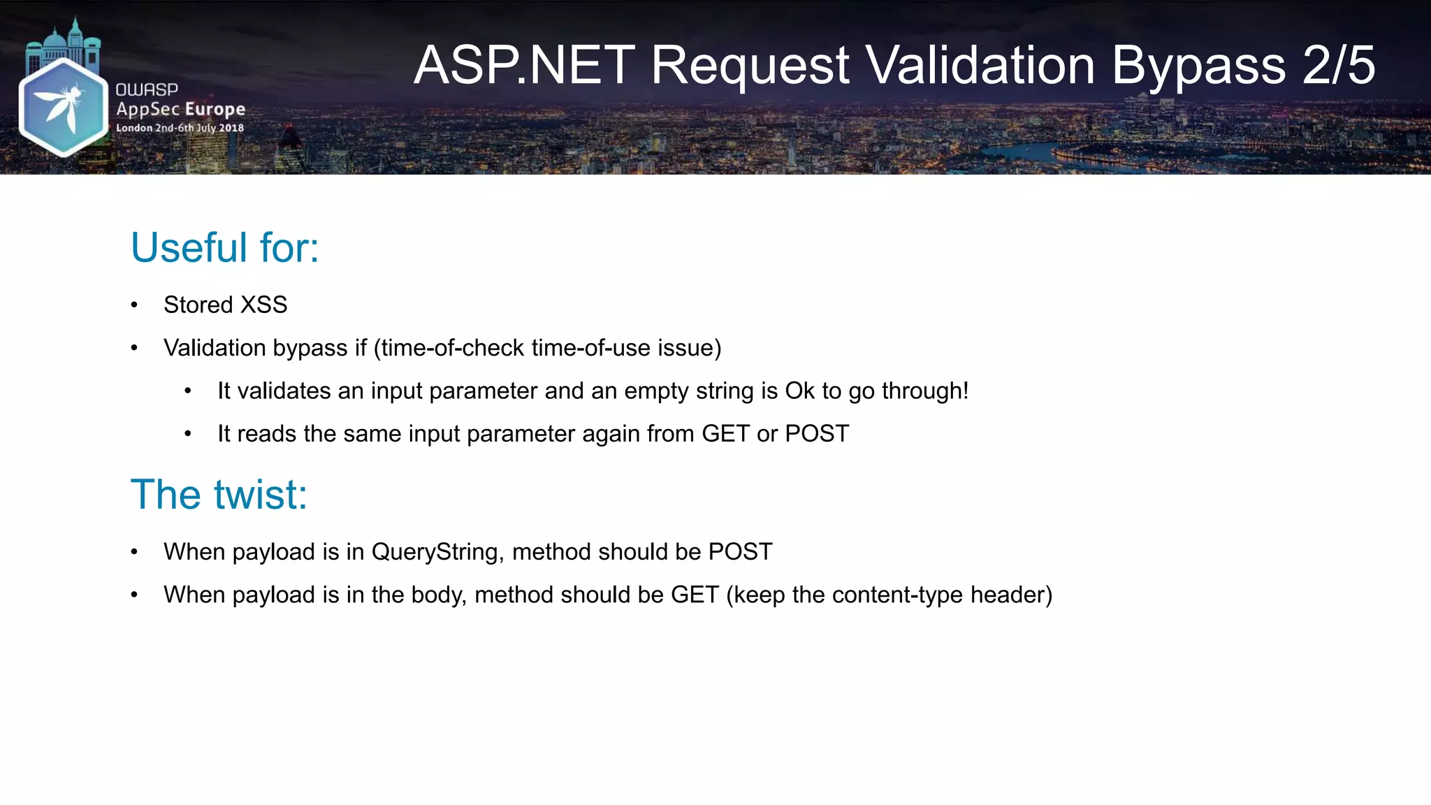 ASP.NET Request Validation Bypass 2/5 Useful for: • Stored XSS • Validation bypass if (time-of-check time-of-use issue) • It validates an input parameter and an empty string is Ok to go through! • It reads the same input parameter again from GET or POST The twist: • When payload is in QueryString, method should be POST • When payload is in the body, method should be GET (keep the content-type header) 