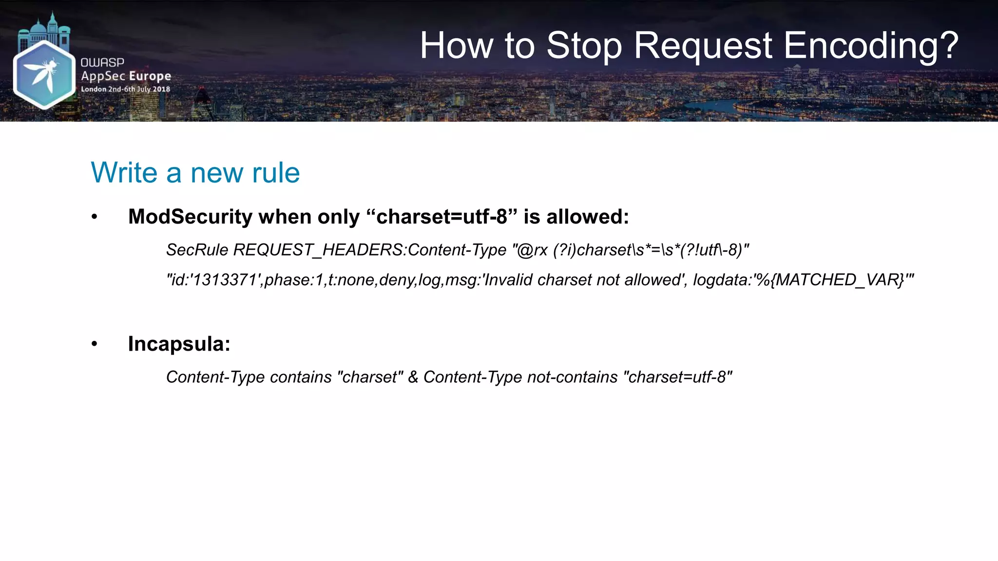 How to Stop Request Encoding? Write a new rule • ModSecurity when only “charset=utf-8” is allowed: SecRule REQUEST_HEADERS:Content-Type "@rx (?i)charsets*=s*(?!utf-8)" "id:'1313371',phase:1,t:none,deny,log,msg:'Invalid charset not allowed', logdata:'%{MATCHED_VAR}'" • Incapsula: Content-Type contains "charset" & Content-Type not-contains "charset=utf-8" 