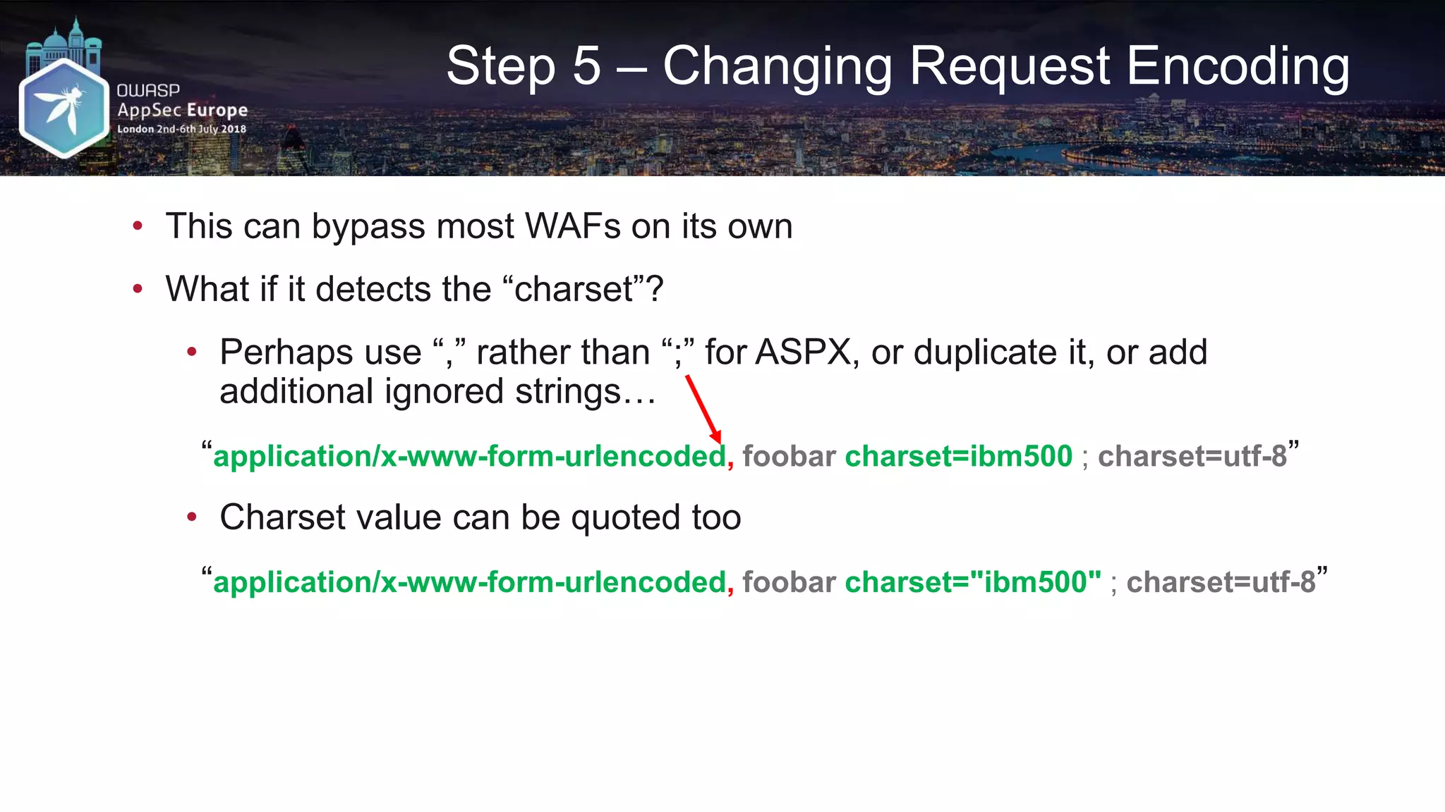 Step 5 – Changing Request Encoding • This can bypass most WAFs on its own • What if it detects the “charset”? • Perhaps use “,” rather than “;” for ASPX, or duplicate it, or add additional ignored strings… “application/x-www-form-urlencoded, foobar charset=ibm500 ; charset=utf-8” • Charset value can be quoted too “application/x-www-form-urlencoded, foobar charset="ibm500" ; charset=utf-8” 