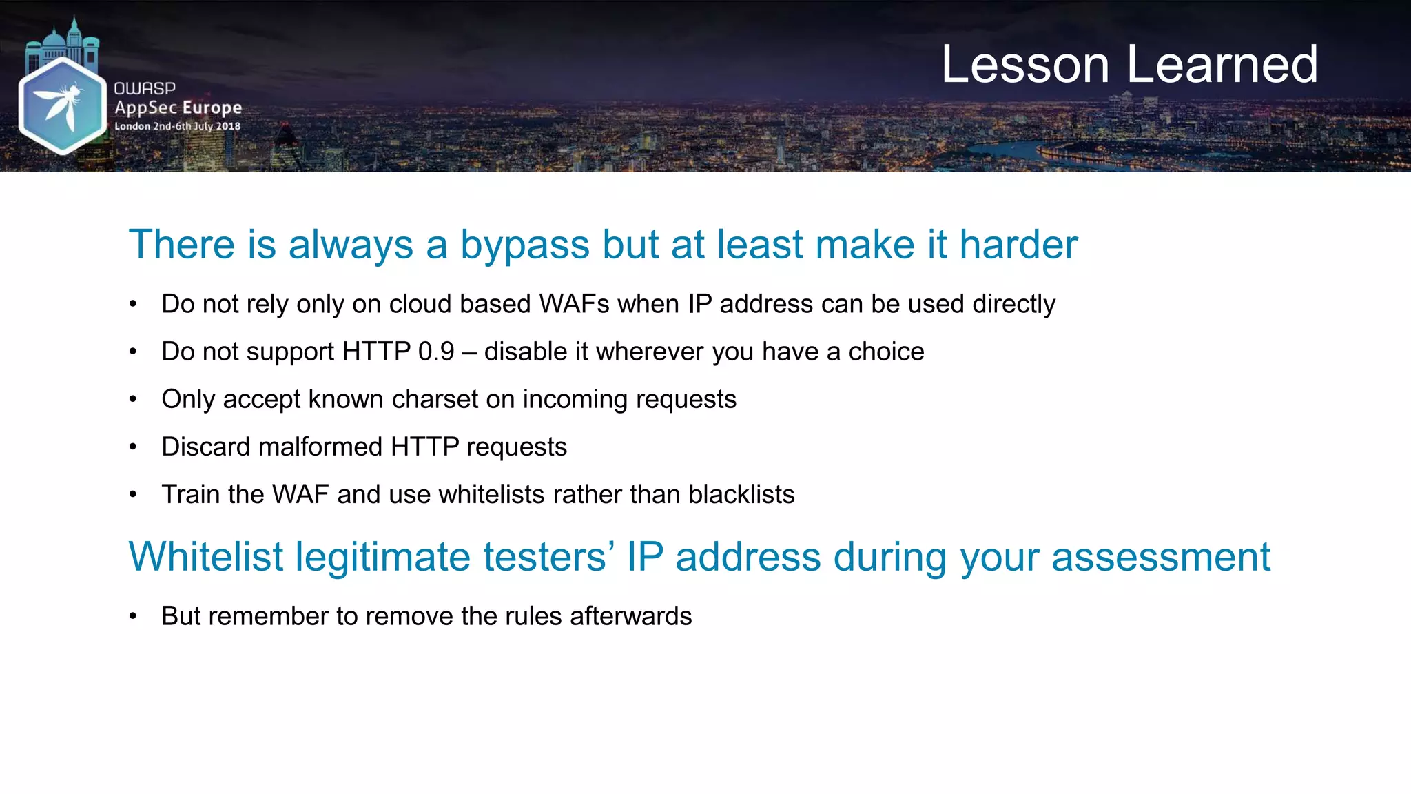 Lesson Learned There is always a bypass but at least make it harder • Do not rely only on cloud based WAFs when IP address can be used directly • Do not support HTTP 0.9 – disable it wherever you have a choice • Only accept known charset on incoming requests • Discard malformed HTTP requests • Train the WAF and use whitelists rather than blacklists Whitelist legitimate testers’ IP address during your assessment • But remember to remove the rules afterwards 