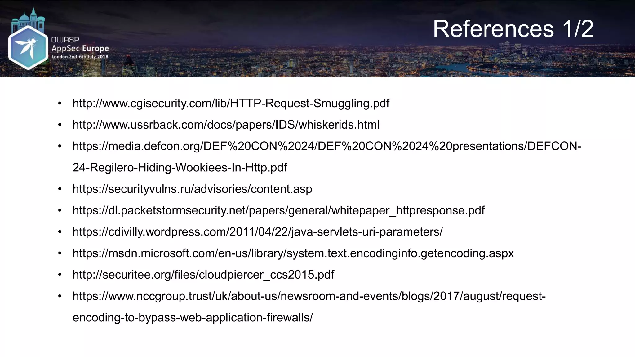 References 1/2 • http://www.cgisecurity.com/lib/HTTP-Request-Smuggling.pdf • http://www.ussrback.com/docs/papers/IDS/whiskerids.html • https://media.defcon.org/DEF%20CON%2024/DEF%20CON%2024%20presentations/DEFCON- 24-Regilero-Hiding-Wookiees-In-Http.pdf • https://securityvulns.ru/advisories/content.asp • https://dl.packetstormsecurity.net/papers/general/whitepaper_httpresponse.pdf • https://cdivilly.wordpress.com/2011/04/22/java-servlets-uri-parameters/ • https://msdn.microsoft.com/en-us/library/system.text.encodinginfo.getencoding.aspx • http://securitee.org/files/cloudpiercer_ccs2015.pdf • https://www.nccgroup.trust/uk/about-us/newsroom-and-events/blogs/2017/august/request- encoding-to-bypass-web-application-firewalls/ 