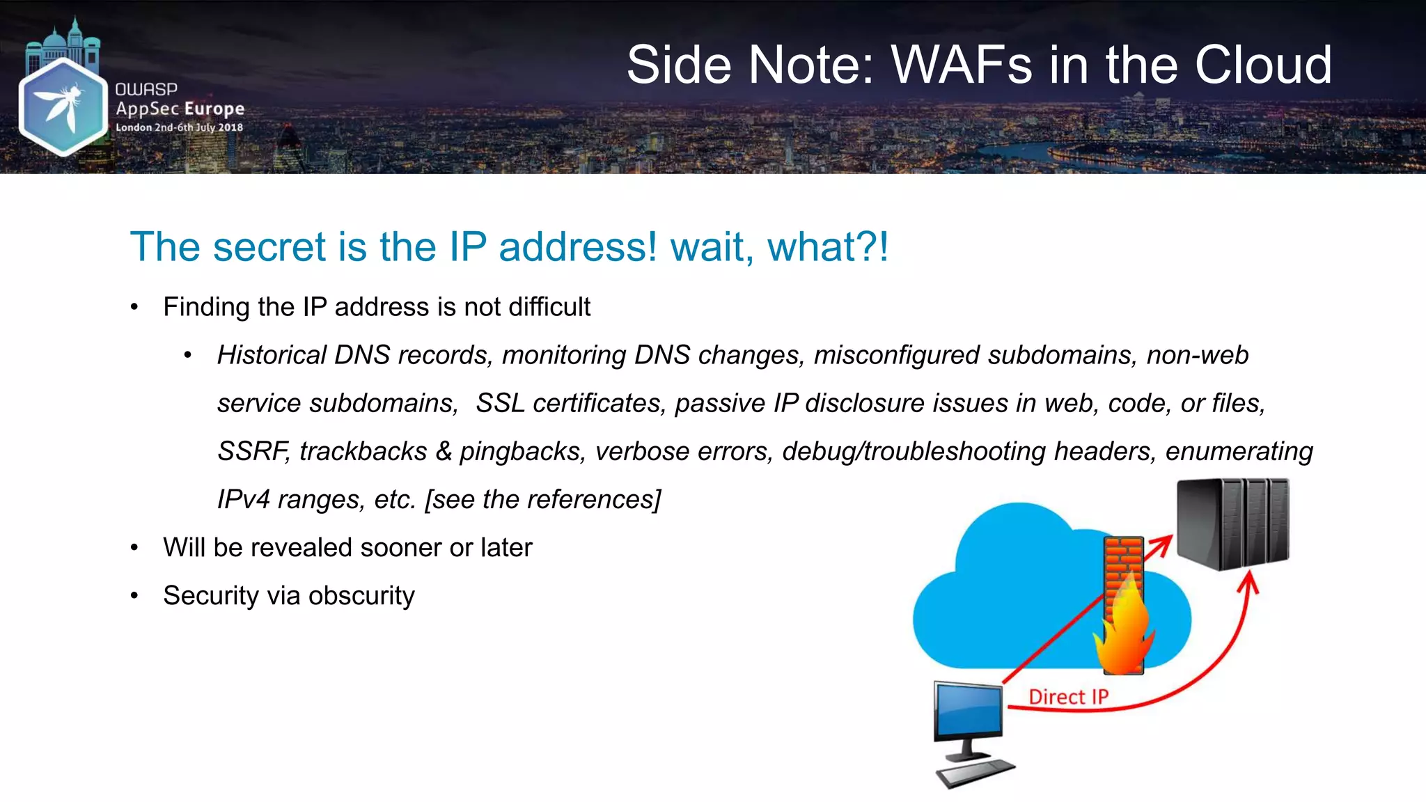 Side Note: WAFs in the Cloud The secret is the IP address! wait, what?! • Finding the IP address is not difficult • Historical DNS records, monitoring DNS changes, misconfigured subdomains, non-web service subdomains, SSL certificates, passive IP disclosure issues in web, code, or files, SSRF, trackbacks & pingbacks, verbose errors, debug/troubleshooting headers, enumerating IPv4 ranges, etc. [see the references] • Will be revealed sooner or later • Security via obscurity 