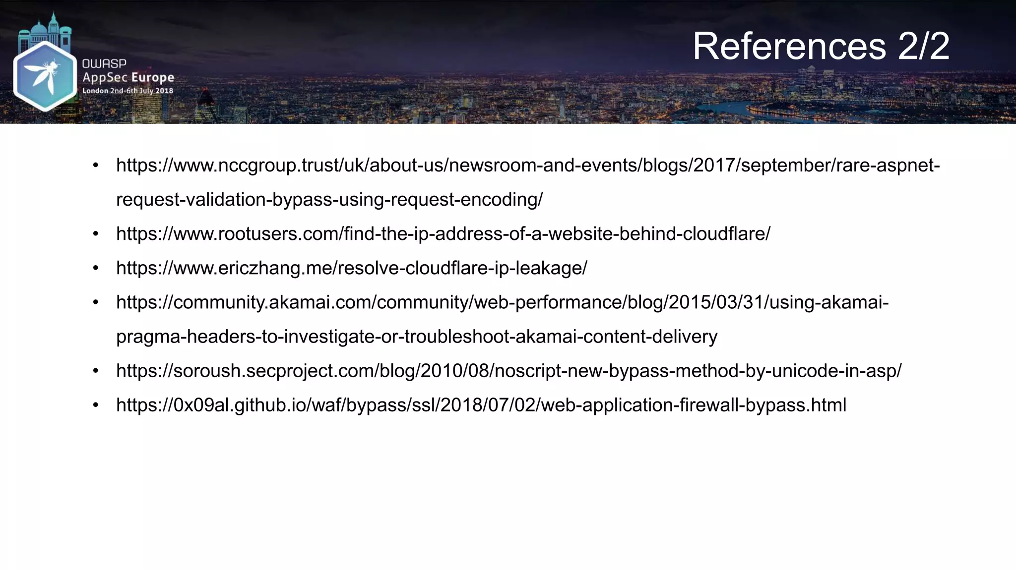 References 2/2 • https://www.nccgroup.trust/uk/about-us/newsroom-and-events/blogs/2017/september/rare-aspnet- request-validation-bypass-using-request-encoding/ • https://www.rootusers.com/find-the-ip-address-of-a-website-behind-cloudflare/ • https://www.ericzhang.me/resolve-cloudflare-ip-leakage/ • https://community.akamai.com/community/web-performance/blog/2015/03/31/using-akamai- pragma-headers-to-investigate-or-troubleshoot-akamai-content-delivery • https://soroush.secproject.com/blog/2010/08/noscript-new-bypass-method-by-unicode-in-asp/ • https://0x09al.github.io/waf/bypass/ssl/2018/07/02/web-application-firewall-bypass.html 