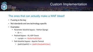 Custom Implementation
The ones that can actually make a WAF bleed!
• Fuzzing is the key
• Not standards and are technology specific
• Examples:
• Parameter blacklist bypass - Python Django
• & == ;
• Payload bypass - IIS, ASP Classic
• <script> == <%s%cr%u0131pt>
• Path blacklist bypass - Apache Tomcat
• /path1/path2/ == ;/path1;foo/path2;bar/;
 