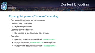 Content Encoding
Abusing the power of “charset” encoding
• Can be used in requests not just responses
• Useful for ASCII characters
• Might corrupt Unicode
• Useful for server-side issues
• Not possible to use it normally via a browser
• Examples:
• application/x-www-form-urlencoded;charset=ibm037
• multipart/form-data; charset=ibm037,boundary=blah
• multipart/form-data; boundary=blah ; charset=ibm037
 