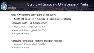 Step 3 – Removing Unnecessary Parts
• What if we remove some parts of the body?
• Might not be useful if misshaped requests are detected
• Removing last “--” in the boundary:
• Nginx,uWSGI-Django-Python 2 & 3
• Apache-PHP5(mod_php & FastCGI)
• IIS (ASPX, PHP)
• Removing “form-data;” from the multipart request:
• Apache-PHP5(mod_php & FastCGI)
• IIS (ASPX, PHP)
 