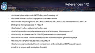 References 1/2
• http://www.cgisecurity.com/lib/HTTP-Request-Smuggling.pdf
• http://www.ussrback.com/docs/papers/IDS/whiskerids.html
• https://media.defcon.org/DEF%20CON%2024/DEF%20CON%2024%20presentations/DEFCON-
24-Regilero-Hiding-Wookiees-In-Http.pdf
• https://securityvulns.ru/advisories/content.asp
• https://dl.packetstormsecurity.net/papers/general/whitepaper_httpresponse.pdf
• https://cdivilly.wordpress.com/2011/04/22/java-servlets-uri-parameters/
• https://msdn.microsoft.com/en-us/library/system.text.encodinginfo.getencoding.aspx
• http://securitee.org/files/cloudpiercer_ccs2015.pdf
• https://www.nccgroup.trust/uk/about-us/newsroom-and-events/blogs/2017/august/request-
encoding-to-bypass-web-application-firewalls/
 