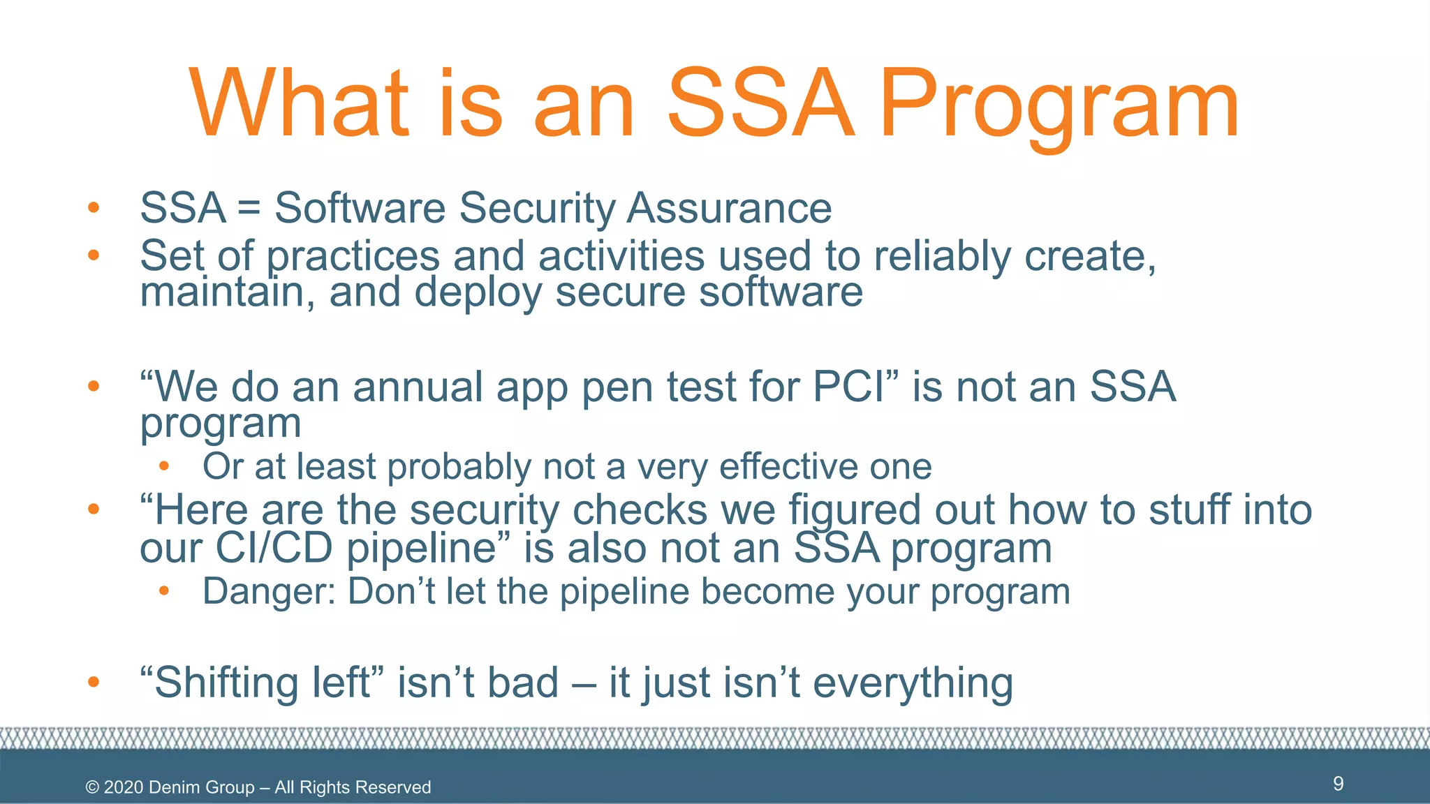 © 2020 Denim Group – All Rights Reserved
What is an SSA Program
• SSA = Software Security Assurance
• Set of practices and activities used to reliably create,
maintain, and deploy secure software
• “We do an annual app pen test for PCI” is not an SSA
program
• Or at least probably not a very effective one
• “Here are the security checks we figured out how to stuff into
our CI/CD pipeline” is also not an SSA program
• Danger: Don’t let the pipeline become your program
• “Shifting left” isn’t bad – it just isn’t everything
9
 