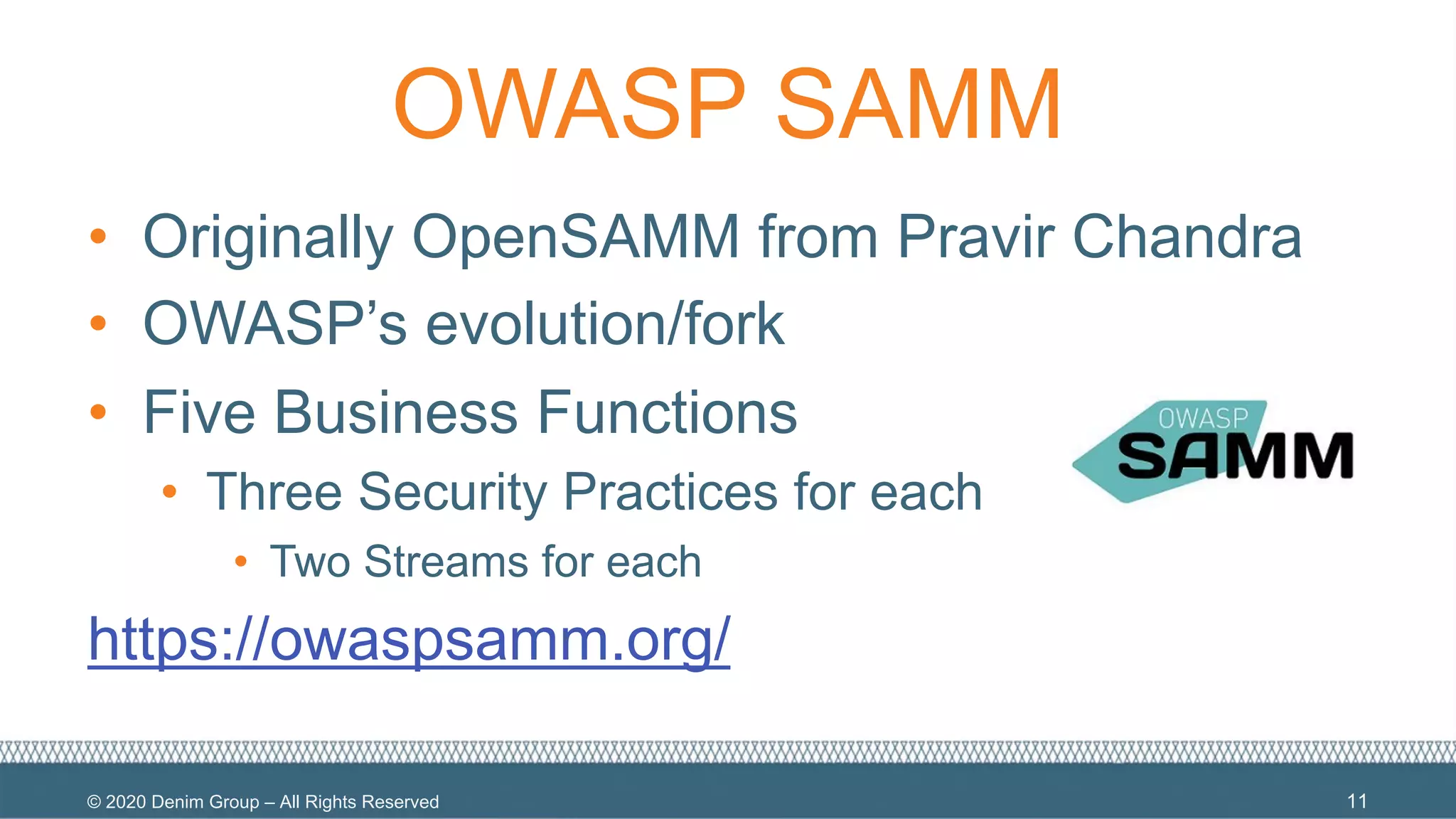 © 2020 Denim Group – All Rights Reserved
OWASP SAMM
• Originally OpenSAMM from Pravir Chandra
• OWASP’s evolution/fork
• Five Business Functions
• Three Security Practices for each
• Two Streams for each
https://owaspsamm.org/
11
 