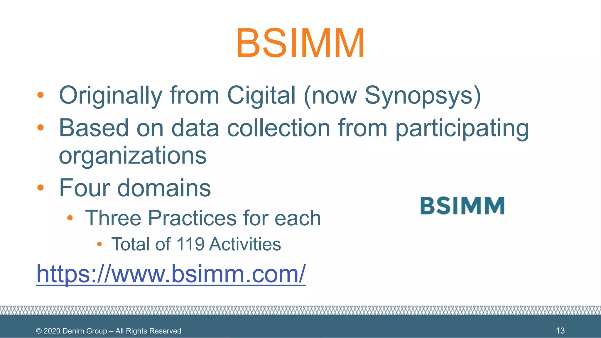 © 2020 Denim Group – All Rights Reserved
BSIMM
• Originally from Cigital (now Synopsys)
• Based on data collection from participating
organizations
• Four domains
• Three Practices for each
• Total of 119 Activities
https://www.bsimm.com/
13
 