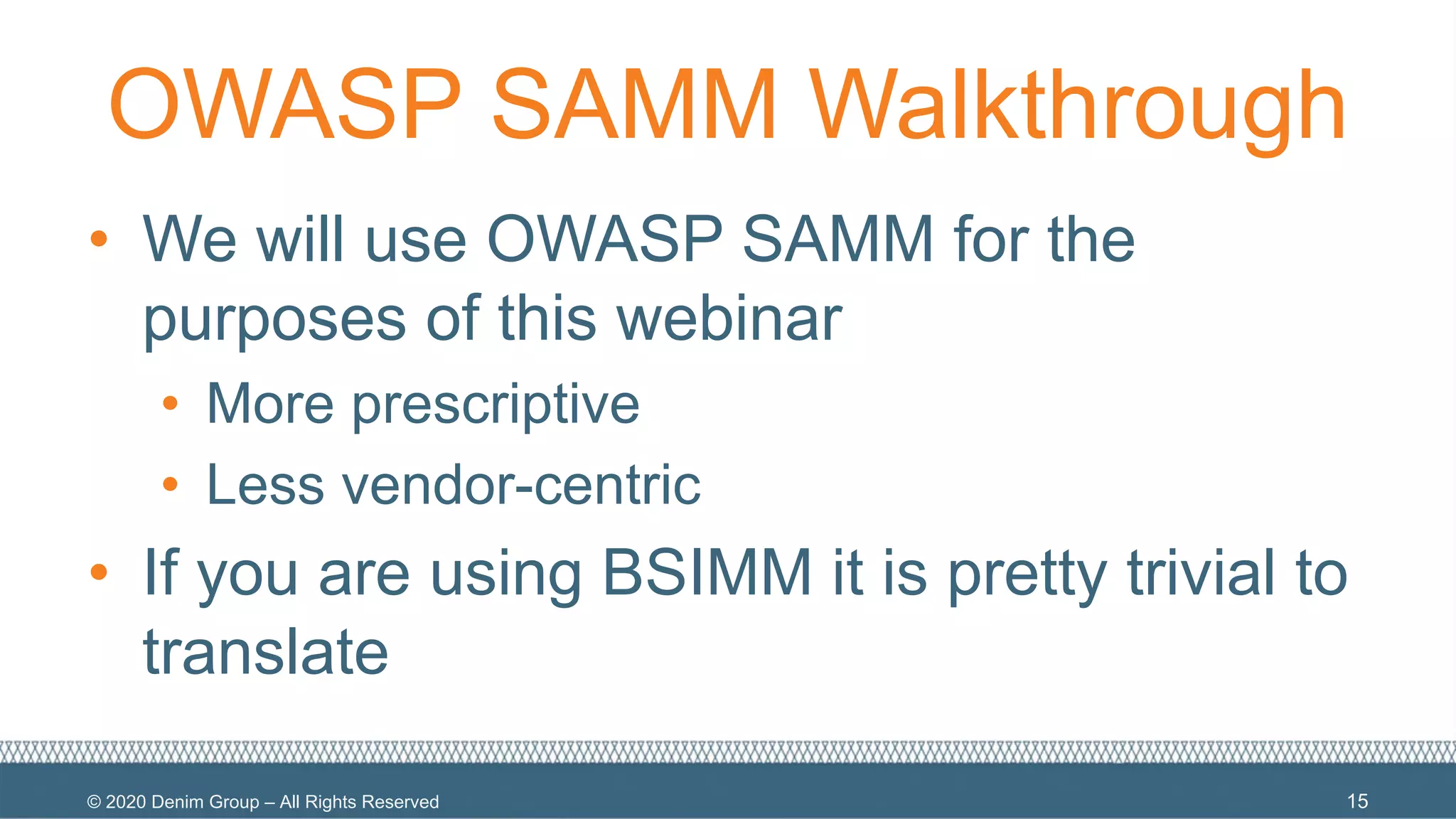 © 2020 Denim Group – All Rights Reserved
OWASP SAMM Walkthrough
• We will use OWASP SAMM for the
purposes of this webinar
• More prescriptive
• Less vendor-centric
• If you are using BSIMM it is pretty trivial to
translate
15
 
