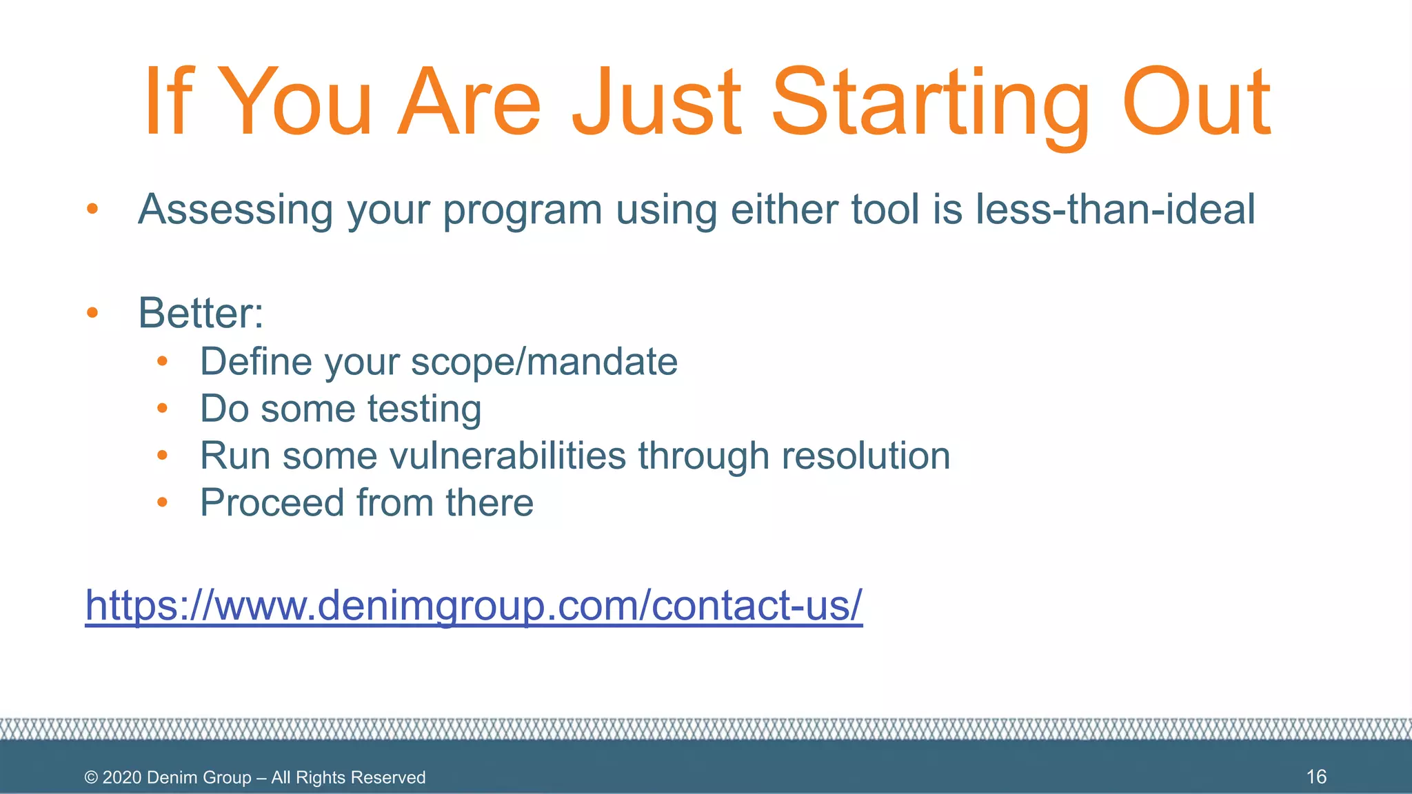 © 2020 Denim Group – All Rights Reserved
If You Are Just Starting Out
• Assessing your program using either tool is less-than-ideal
• Better:
• Define your scope/mandate
• Do some testing
• Run some vulnerabilities through resolution
• Proceed from there
https://www.denimgroup.com/contact-us/
16
 