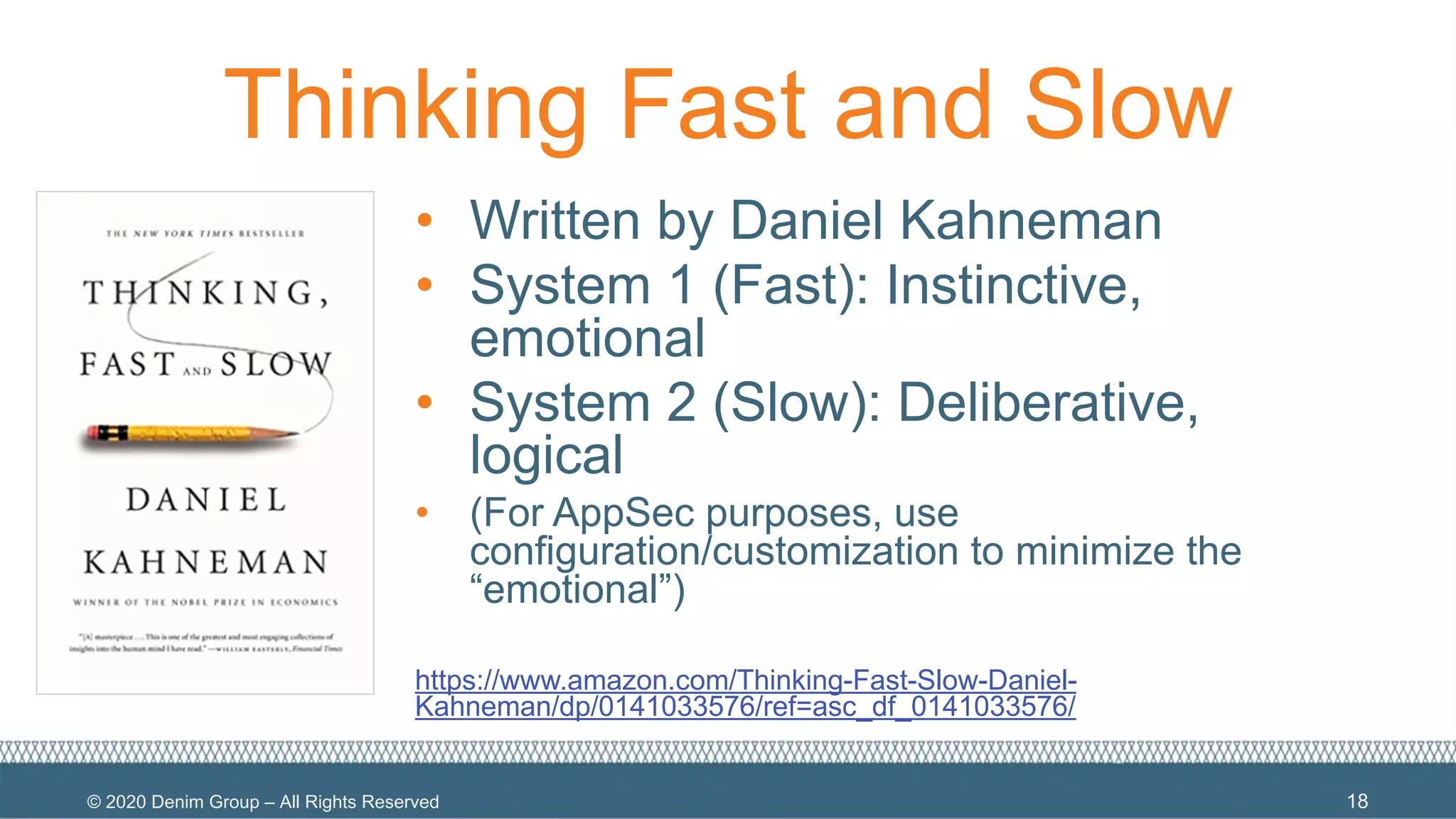 © 2020 Denim Group – All Rights Reserved
Thinking Fast and Slow
18
• Written by Daniel Kahneman
• System 1 (Fast): Instinctive,
emotional
• System 2 (Slow): Deliberative,
logical
• (For AppSec purposes, use
configuration/customization to minimize the
“emotional”)
https://www.amazon.com/Thinking-Fast-Slow-Daniel-
Kahneman/dp/0141033576/ref=asc_df_0141033576/
 