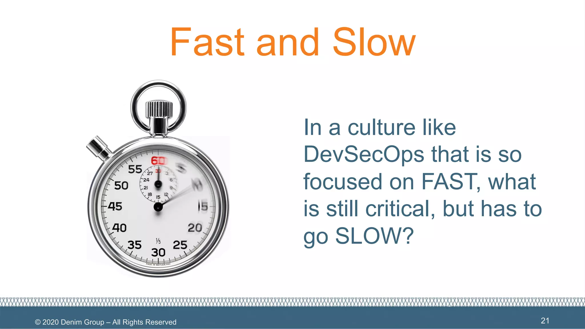 © 2020 Denim Group – All Rights Reserved
Fast and Slow
In a culture like
DevSecOps that is so
focused on FAST, what
is still critical, but has to
go SLOW?
21
 