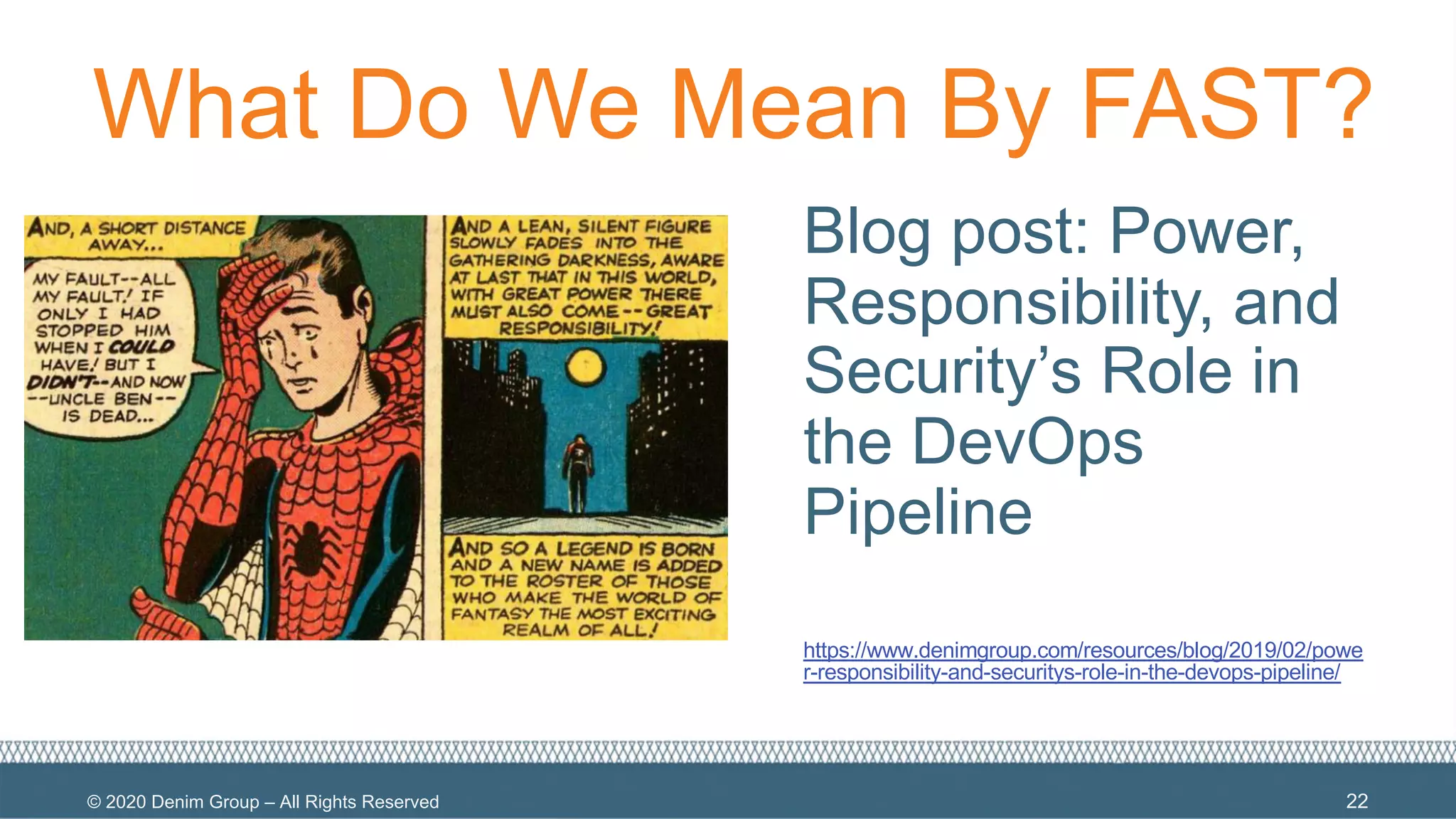 © 2020 Denim Group – All Rights Reserved
What Do We Mean By FAST?
Blog post: Power,
Responsibility, and
Security’s Role in
the DevOps
Pipeline
https://www.denimgroup.com/resources/blog/2019/02/powe
r-responsibility-and-securitys-role-in-the-devops-pipeline/
22
 