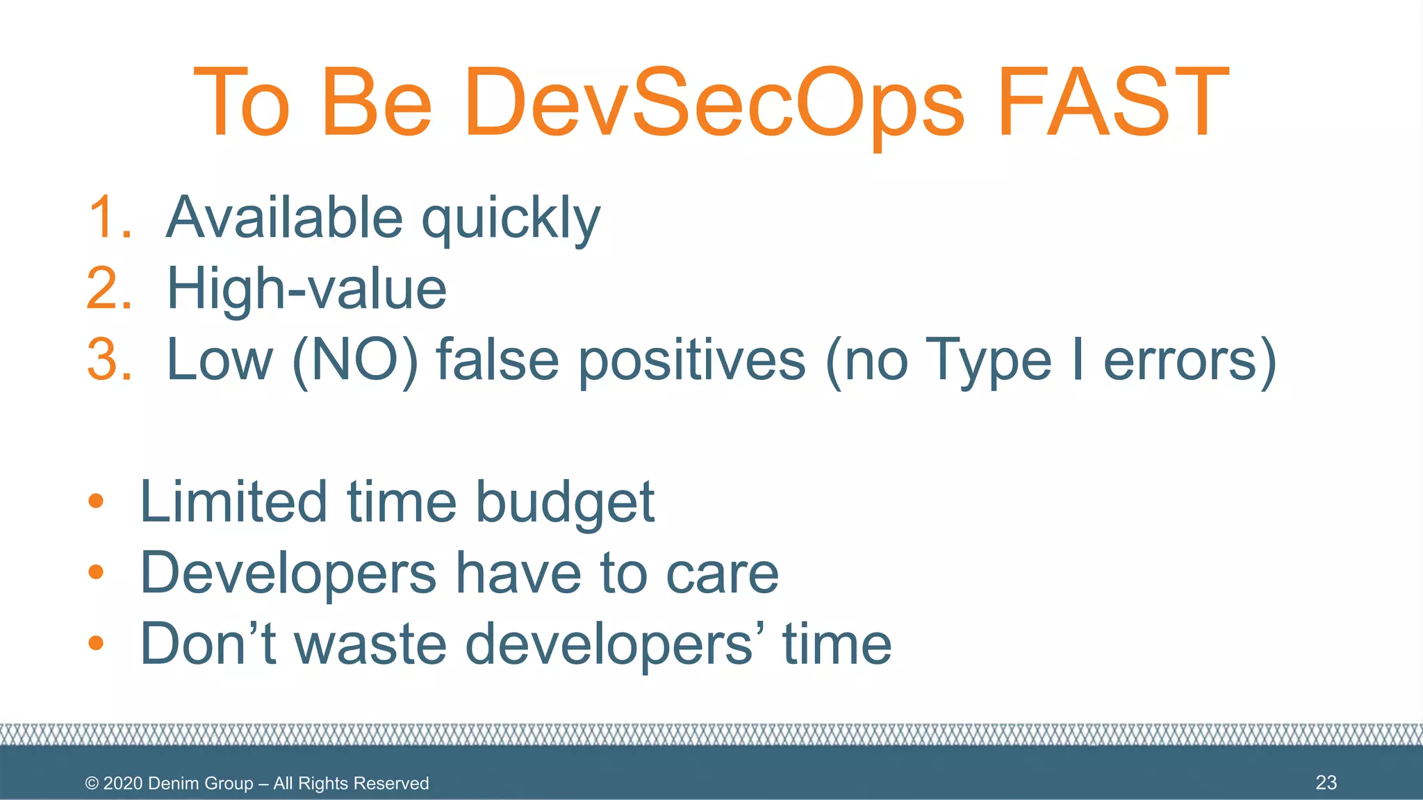 © 2020 Denim Group – All Rights Reserved
To Be DevSecOps FAST
1. Available quickly
2. High-value
3. Low (NO) false positives (no Type I errors)
• Limited time budget
• Developers have to care
• Don’t waste developers’ time
23
 