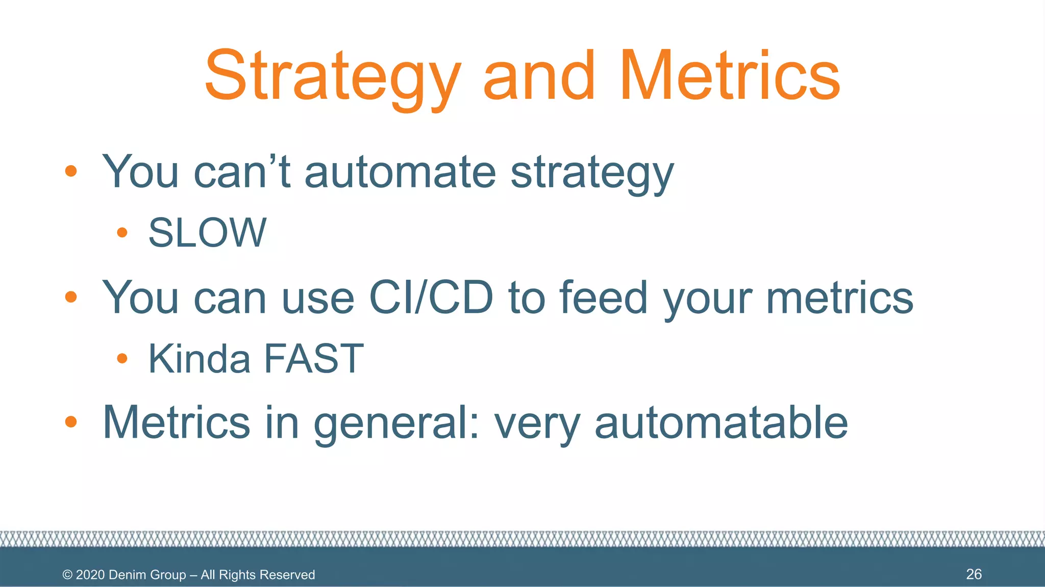 © 2020 Denim Group – All Rights Reserved
Strategy and Metrics
• You can’t automate strategy
• SLOW
• You can use CI/CD to feed your metrics
• Kinda FAST
• Metrics in general: very automatable
26
 