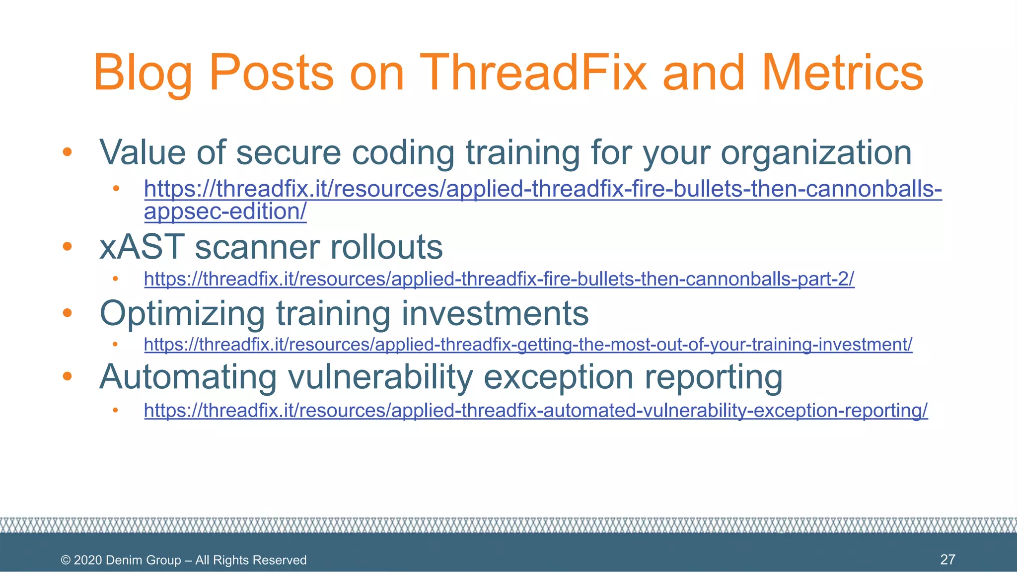 © 2020 Denim Group – All Rights Reserved
Blog Posts on ThreadFix and Metrics
• Value of secure coding training for your organization
• https://threadfix.it/resources/applied-threadfix-fire-bullets-then-cannonballs-
appsec-edition/
• xAST scanner rollouts
• https://threadfix.it/resources/applied-threadfix-fire-bullets-then-cannonballs-part-2/
• Optimizing training investments
• https://threadfix.it/resources/applied-threadfix-getting-the-most-out-of-your-training-investment/
• Automating vulnerability exception reporting
• https://threadfix.it/resources/applied-threadfix-automated-vulnerability-exception-reporting/
27
 