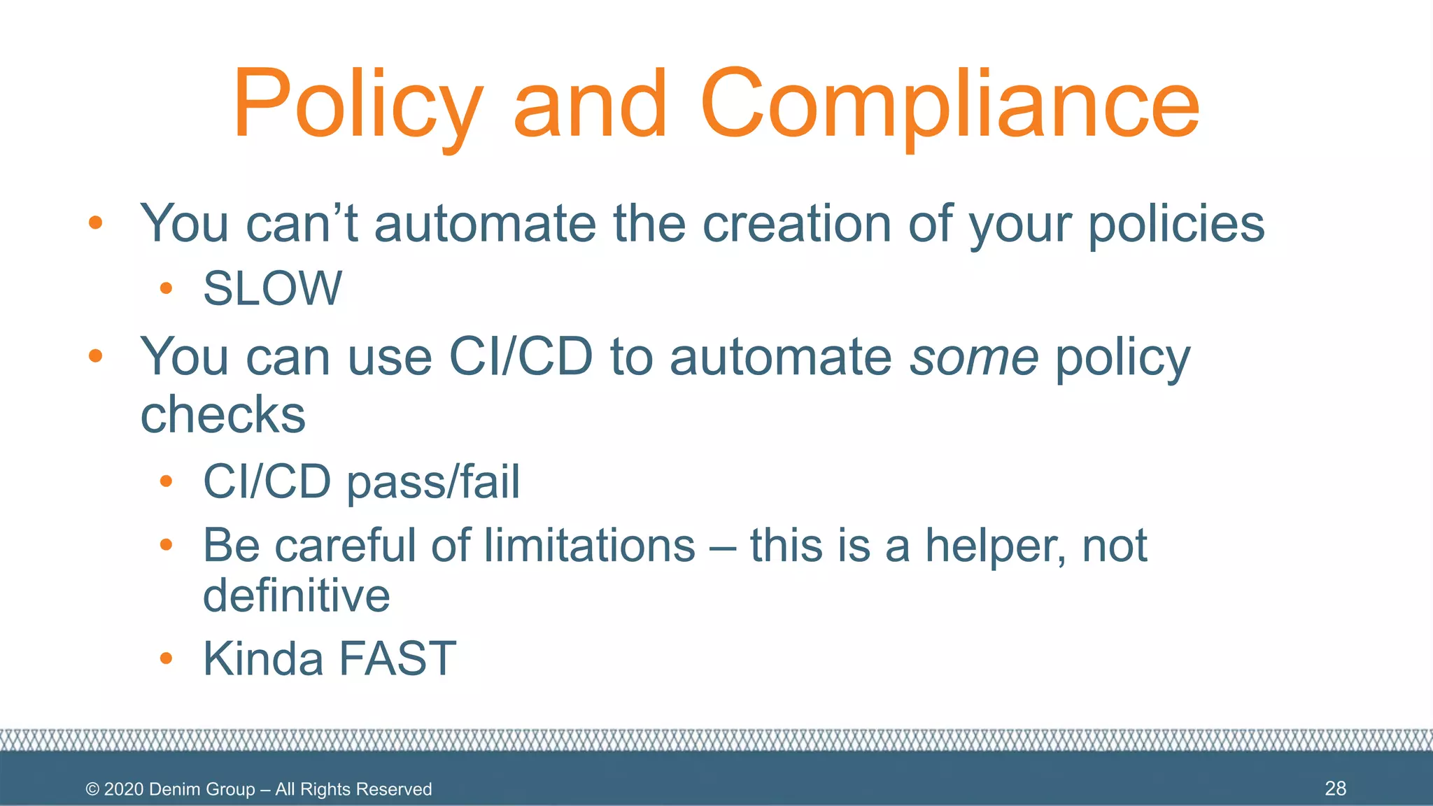 © 2020 Denim Group – All Rights Reserved
Policy and Compliance
• You can’t automate the creation of your policies
• SLOW
• You can use CI/CD to automate some policy
checks
• CI/CD pass/fail
• Be careful of limitations – this is a helper, not
definitive
• Kinda FAST
28
 