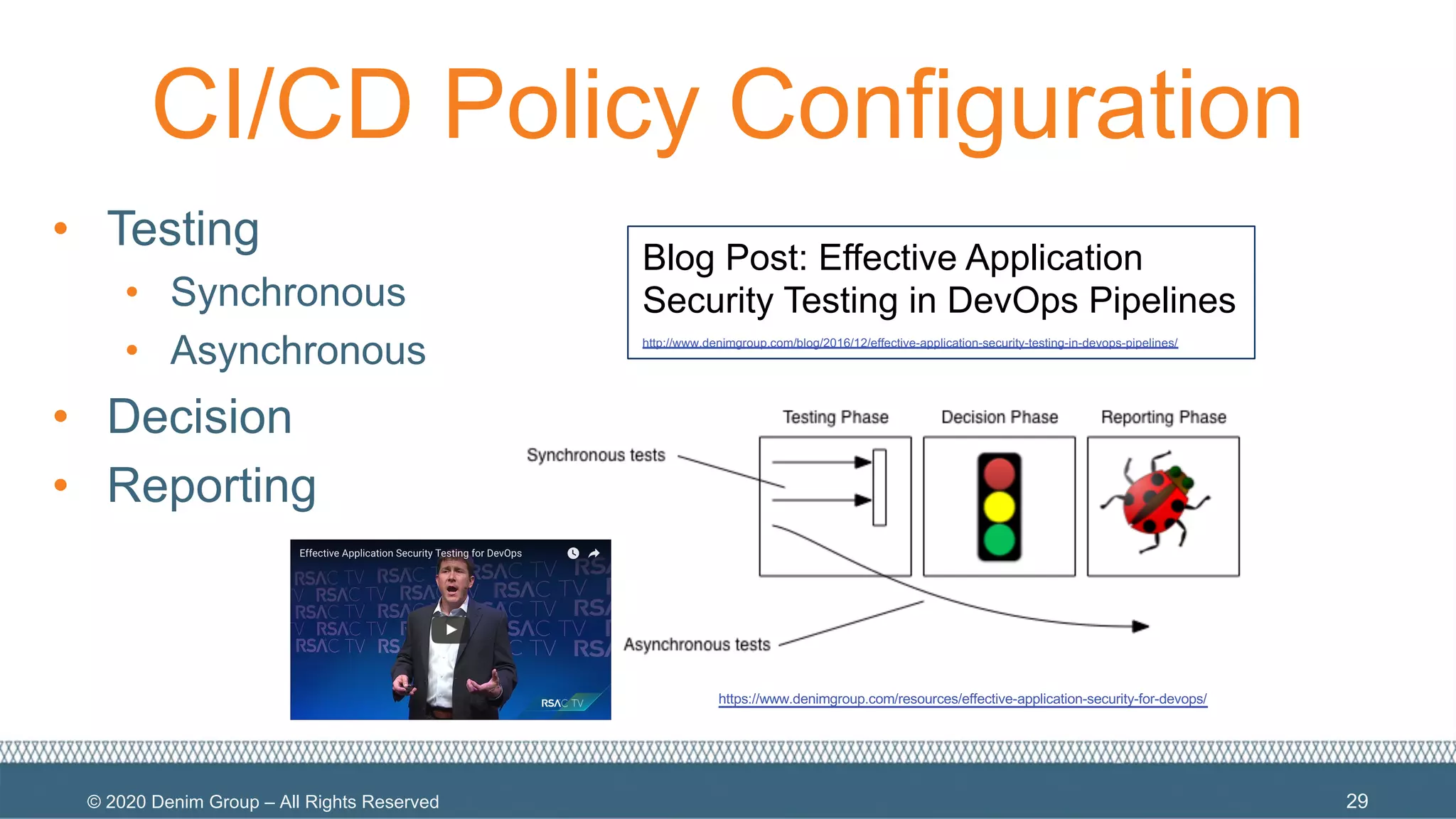 © 2020 Denim Group – All Rights Reserved
CI/CD Policy Configuration
• Testing
• Synchronous
• Asynchronous
• Decision
• Reporting
29
Blog Post: Effective Application
Security Testing in DevOps Pipelines
http://www.denimgroup.com/blog/2016/12/effective-application-security-testing-in-devops-pipelines/
https://www.denimgroup.com/resources/effective-application-security-for-devops/
 