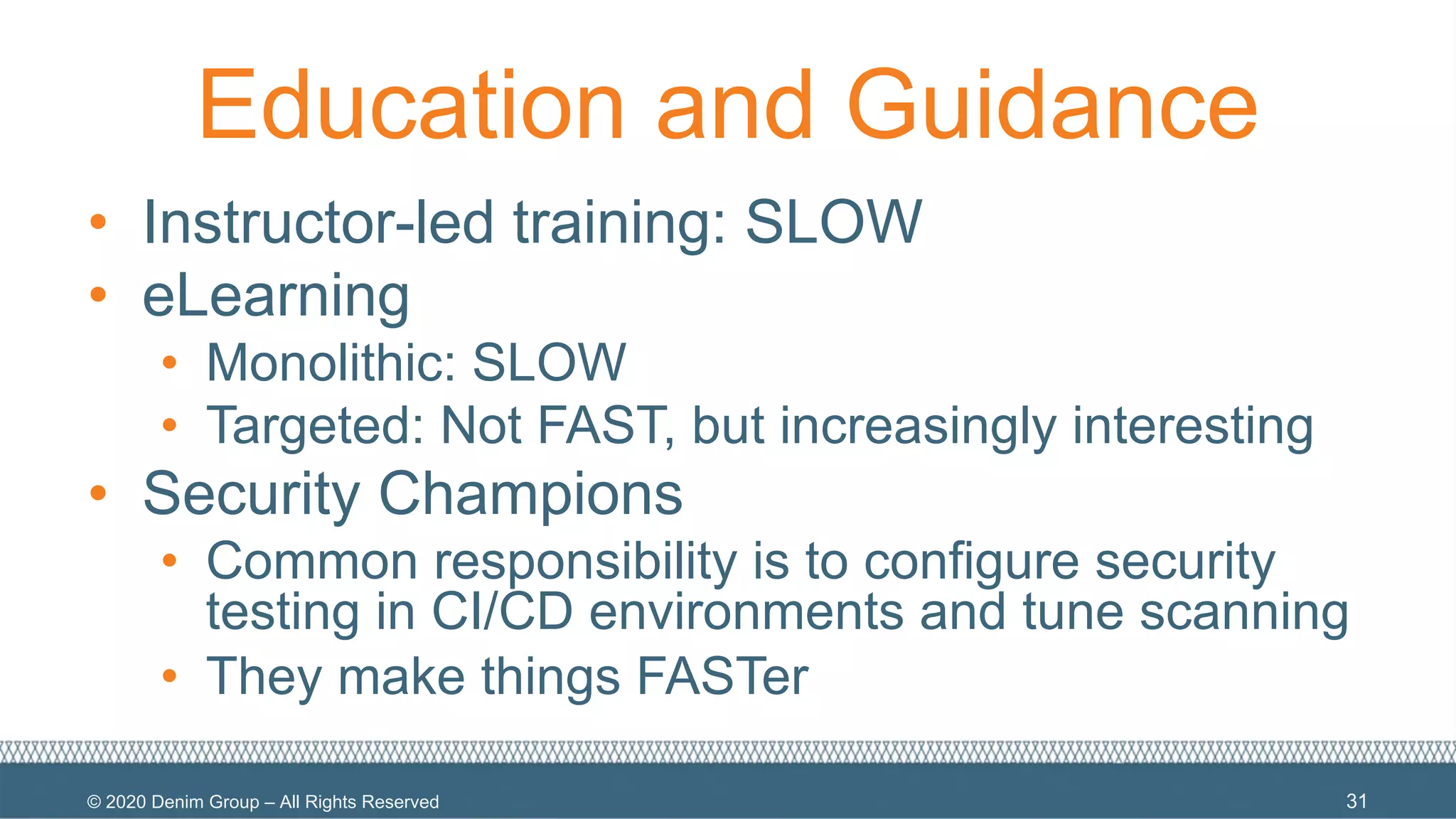 © 2020 Denim Group – All Rights Reserved
Education and Guidance
• Instructor-led training: SLOW
• eLearning
• Monolithic: SLOW
• Targeted: Not FAST, but increasingly interesting
• Security Champions
• Common responsibility is to configure security
testing in CI/CD environments and tune scanning
• They make things FASTer
31
 