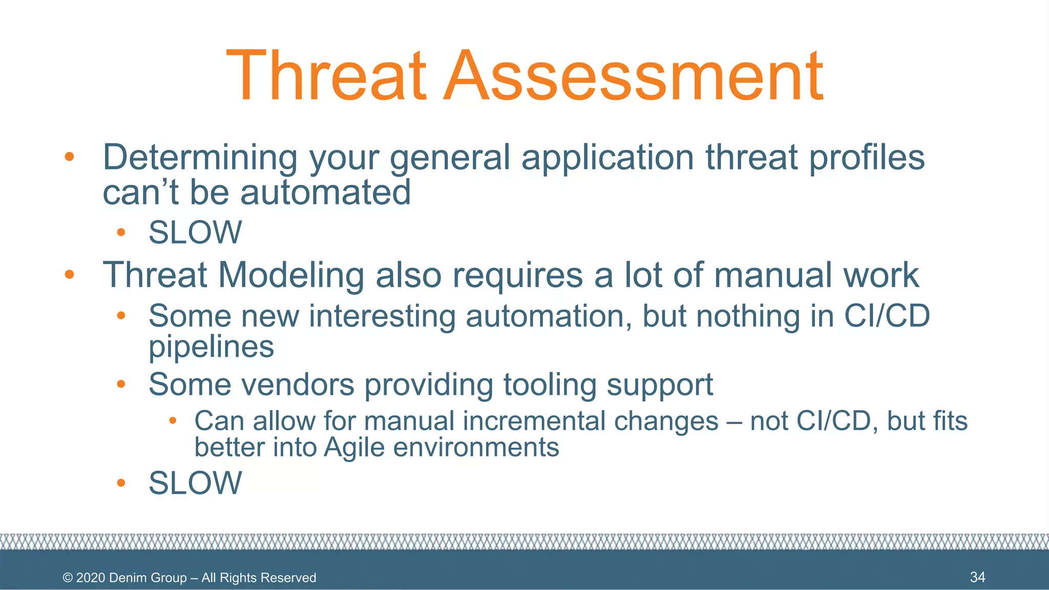 © 2020 Denim Group – All Rights Reserved
Threat Assessment
• Determining your general application threat profiles
can’t be automated
• SLOW
• Threat Modeling also requires a lot of manual work
• Some new interesting automation, but nothing in CI/CD
pipelines
• Some vendors providing tooling support
• Can allow for manual incremental changes – not CI/CD, but fits
better into Agile environments
• SLOW
34
 