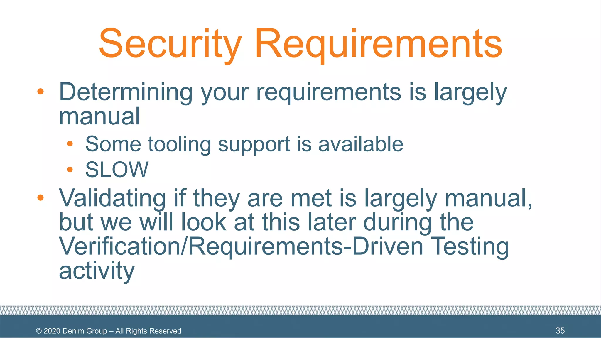 © 2020 Denim Group – All Rights Reserved
Security Requirements
• Determining your requirements is largely
manual
• Some tooling support is available
• SLOW
• Validating if they are met is largely manual,
but we will look at this later during the
Verification/Requirements-Driven Testing
activity
35
 