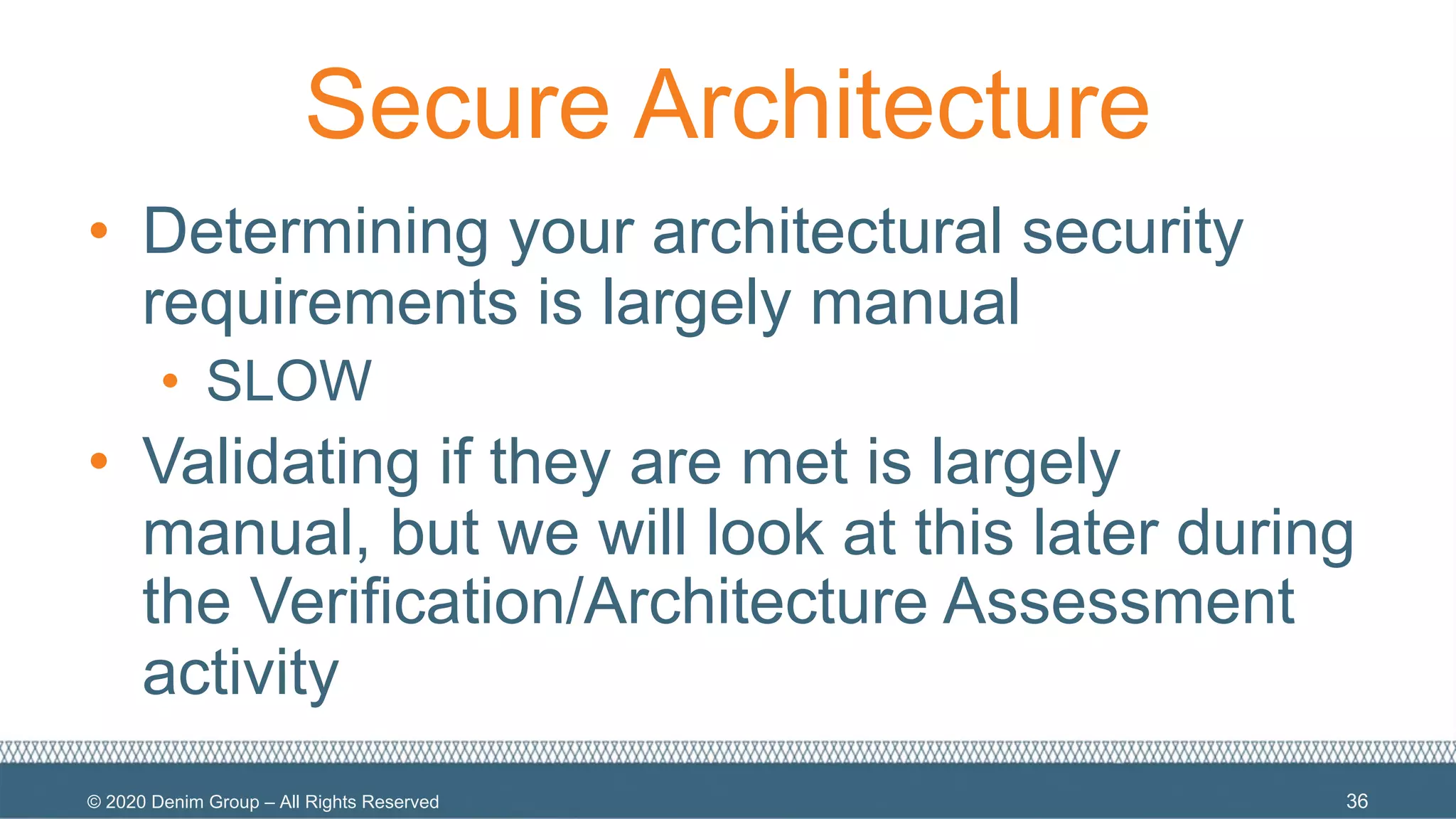© 2020 Denim Group – All Rights Reserved
Secure Architecture
• Determining your architectural security
requirements is largely manual
• SLOW
• Validating if they are met is largely
manual, but we will look at this later during
the Verification/Architecture Assessment
activity
36
 