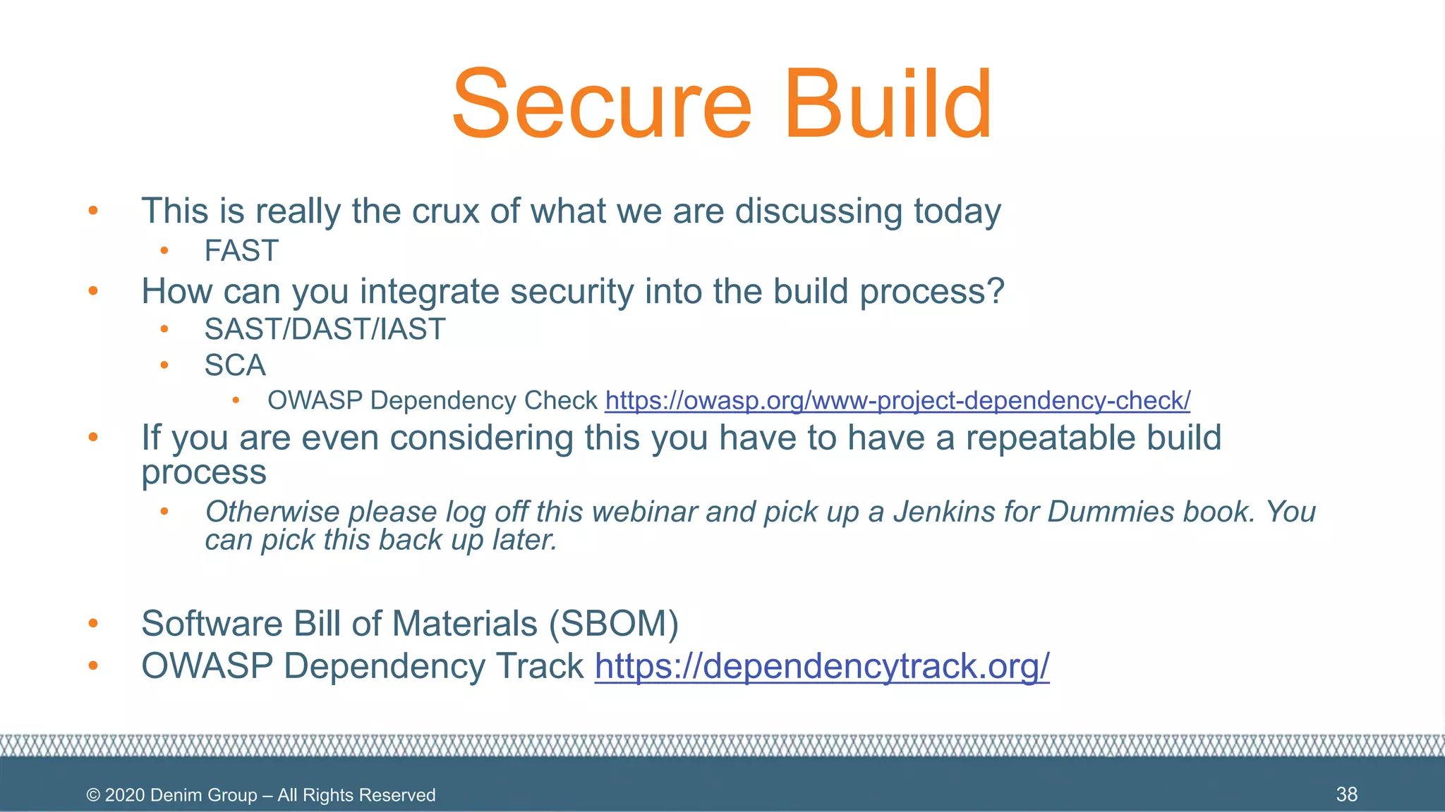 © 2020 Denim Group – All Rights Reserved
Secure Build
• This is really the crux of what we are discussing today
• FAST
• How can you integrate security into the build process?
• SAST/DAST/IAST
• SCA
• OWASP Dependency Check https://owasp.org/www-project-dependency-check/
• If you are even considering this you have to have a repeatable build
process
• Otherwise please log off this webinar and pick up a Jenkins for Dummies book. You
can pick this back up later.
• Software Bill of Materials (SBOM)
• OWASP Dependency Track https://dependencytrack.org/
38
 