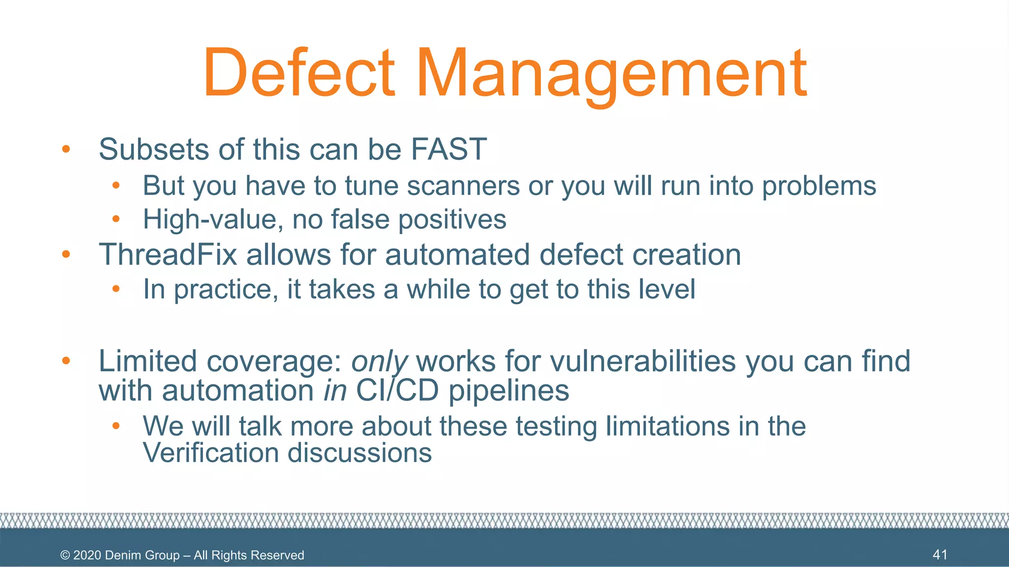 © 2020 Denim Group – All Rights Reserved
Defect Management
• Subsets of this can be FAST
• But you have to tune scanners or you will run into problems
• High-value, no false positives
• ThreadFix allows for automated defect creation
• In practice, it takes a while to get to this level
• Limited coverage: only works for vulnerabilities you can find
with automation in CI/CD pipelines
• We will talk more about these testing limitations in the
Verification discussions
41
 