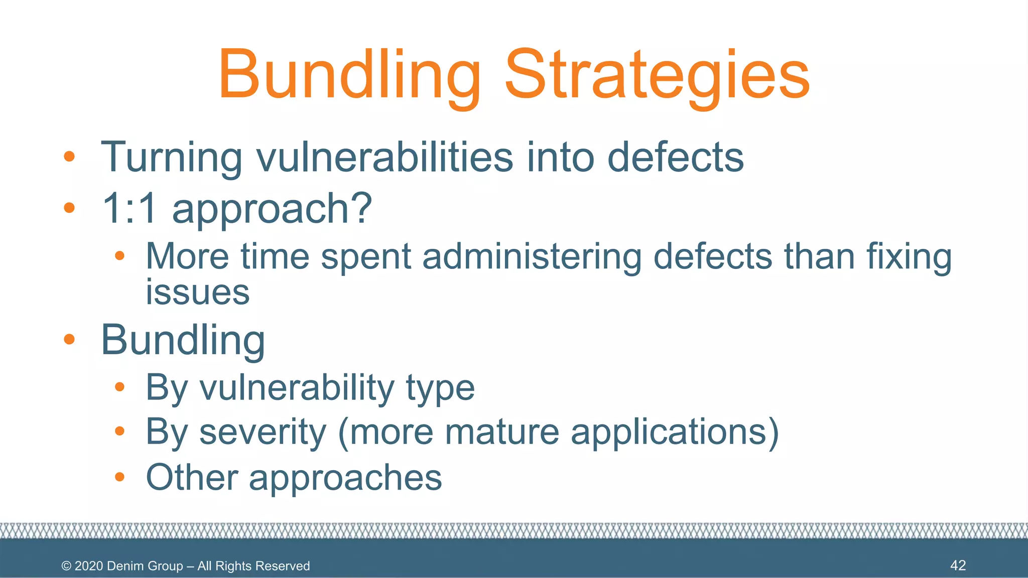 © 2020 Denim Group – All Rights Reserved
Bundling Strategies
• Turning vulnerabilities into defects
• 1:1 approach?
• More time spent administering defects than fixing
issues
• Bundling
• By vulnerability type
• By severity (more mature applications)
• Other approaches
42
 