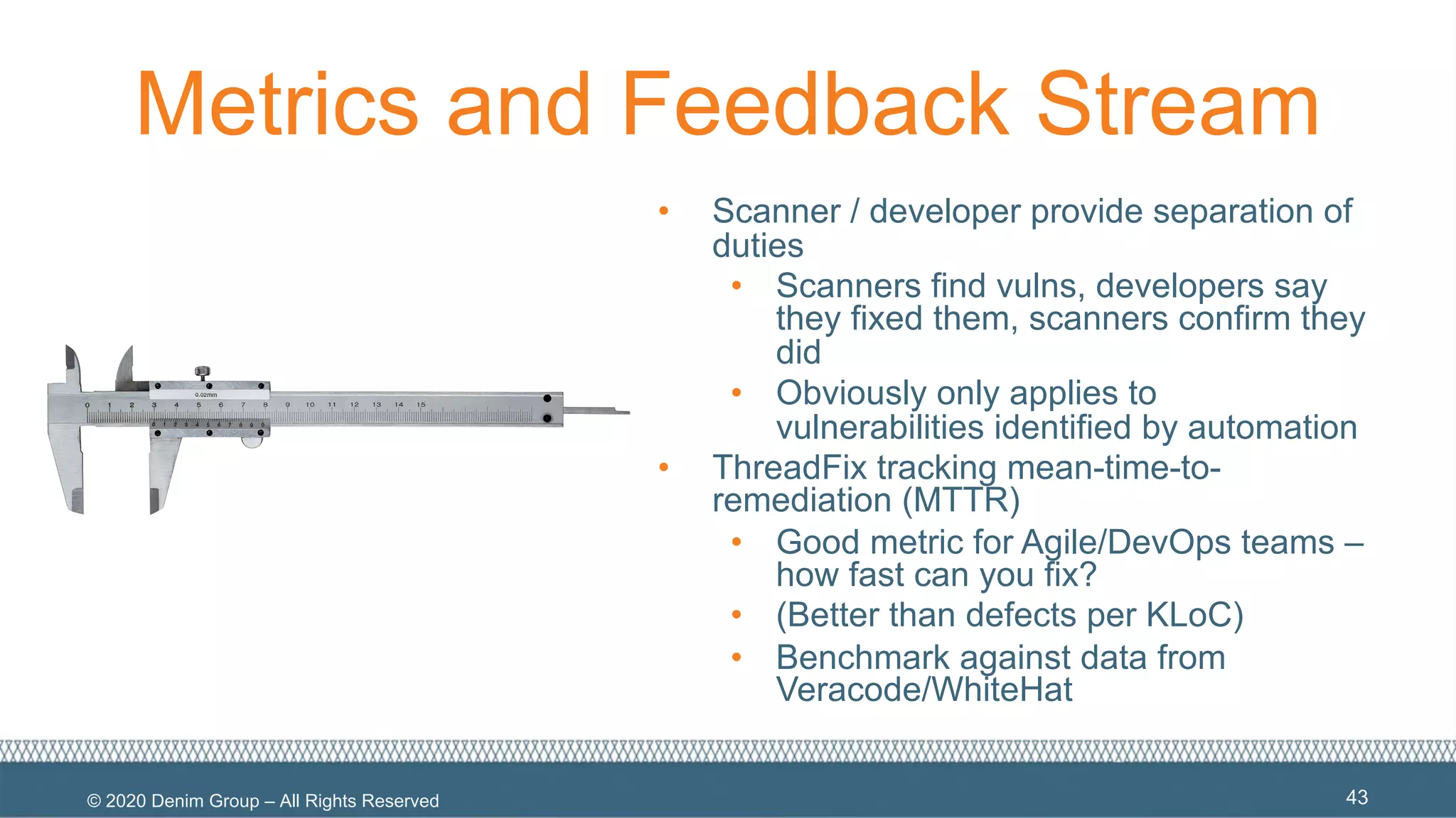© 2020 Denim Group – All Rights Reserved
Metrics and Feedback Stream
• Scanner / developer provide separation of
duties
• Scanners find vulns, developers say
they fixed them, scanners confirm they
did
• Obviously only applies to
vulnerabilities identified by automation
• ThreadFix tracking mean-time-to-
remediation (MTTR)
• Good metric for Agile/DevOps teams –
how fast can you fix?
• (Better than defects per KLoC)
• Benchmark against data from
Veracode/WhiteHat
43
 