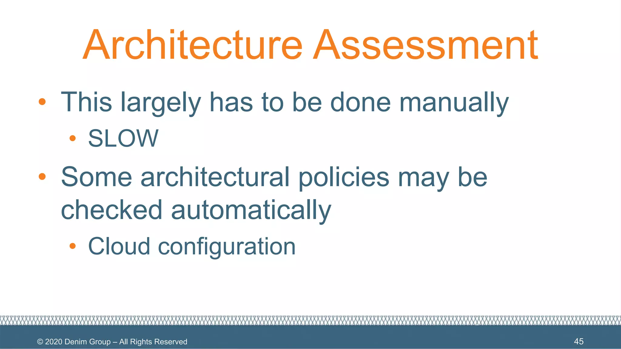 © 2020 Denim Group – All Rights Reserved
Architecture Assessment
• This largely has to be done manually
• SLOW
• Some architectural policies may be
checked automatically
• Cloud configuration
45
 