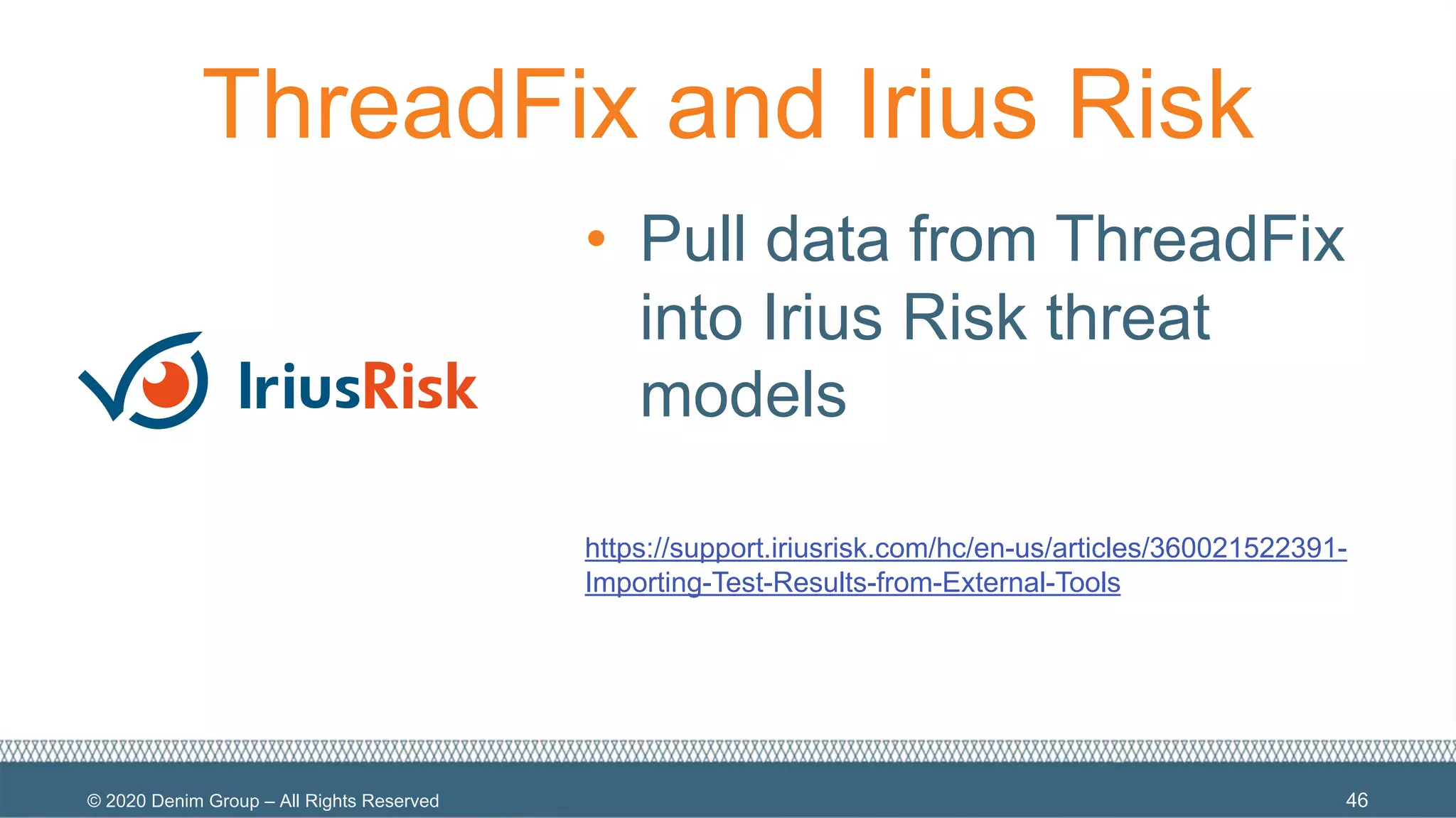 © 2020 Denim Group – All Rights Reserved
ThreadFix and Irius Risk
• Pull data from ThreadFix
into Irius Risk threat
models
https://support.iriusrisk.com/hc/en-us/articles/360021522391-
Importing-Test-Results-from-External-Tools
46
 