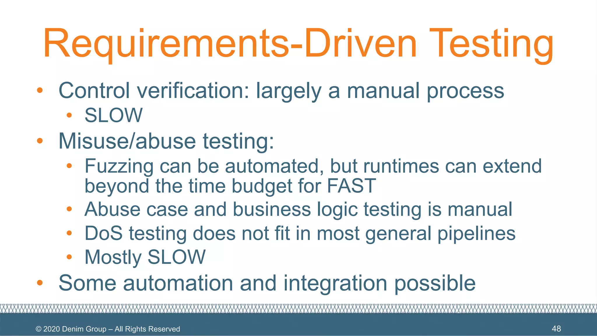 © 2020 Denim Group – All Rights Reserved
Requirements-Driven Testing
• Control verification: largely a manual process
• SLOW
• Misuse/abuse testing:
• Fuzzing can be automated, but runtimes can extend
beyond the time budget for FAST
• Abuse case and business logic testing is manual
• DoS testing does not fit in most general pipelines
• Mostly SLOW
• Some automation and integration possible
48
 