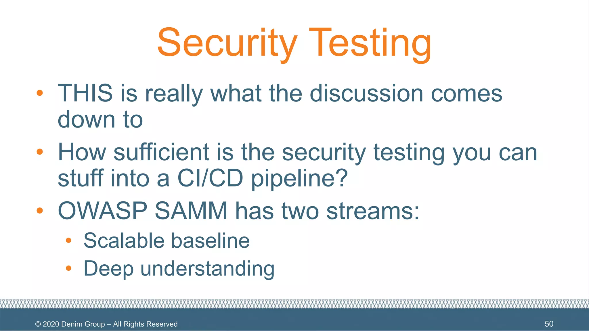 © 2020 Denim Group – All Rights Reserved
Security Testing
• THIS is really what the discussion comes
down to
• How sufficient is the security testing you can
stuff into a CI/CD pipeline?
• OWASP SAMM has two streams:
• Scalable baseline
• Deep understanding
50
 