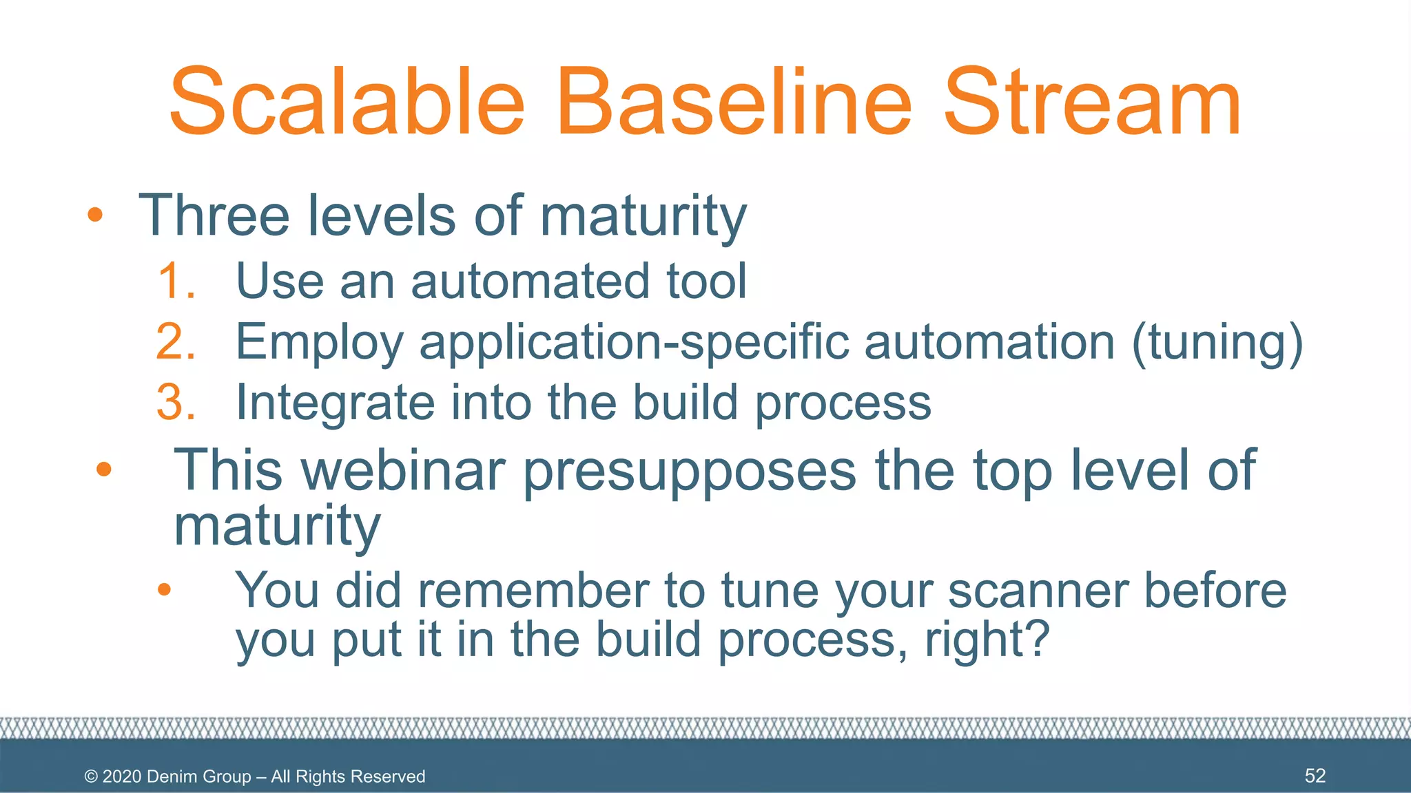 © 2020 Denim Group – All Rights Reserved
Scalable Baseline Stream
• Three levels of maturity
1. Use an automated tool
2. Employ application-specific automation (tuning)
3. Integrate into the build process
• This webinar presupposes the top level of
maturity
• You did remember to tune your scanner before
you put it in the build process, right?
52
 
