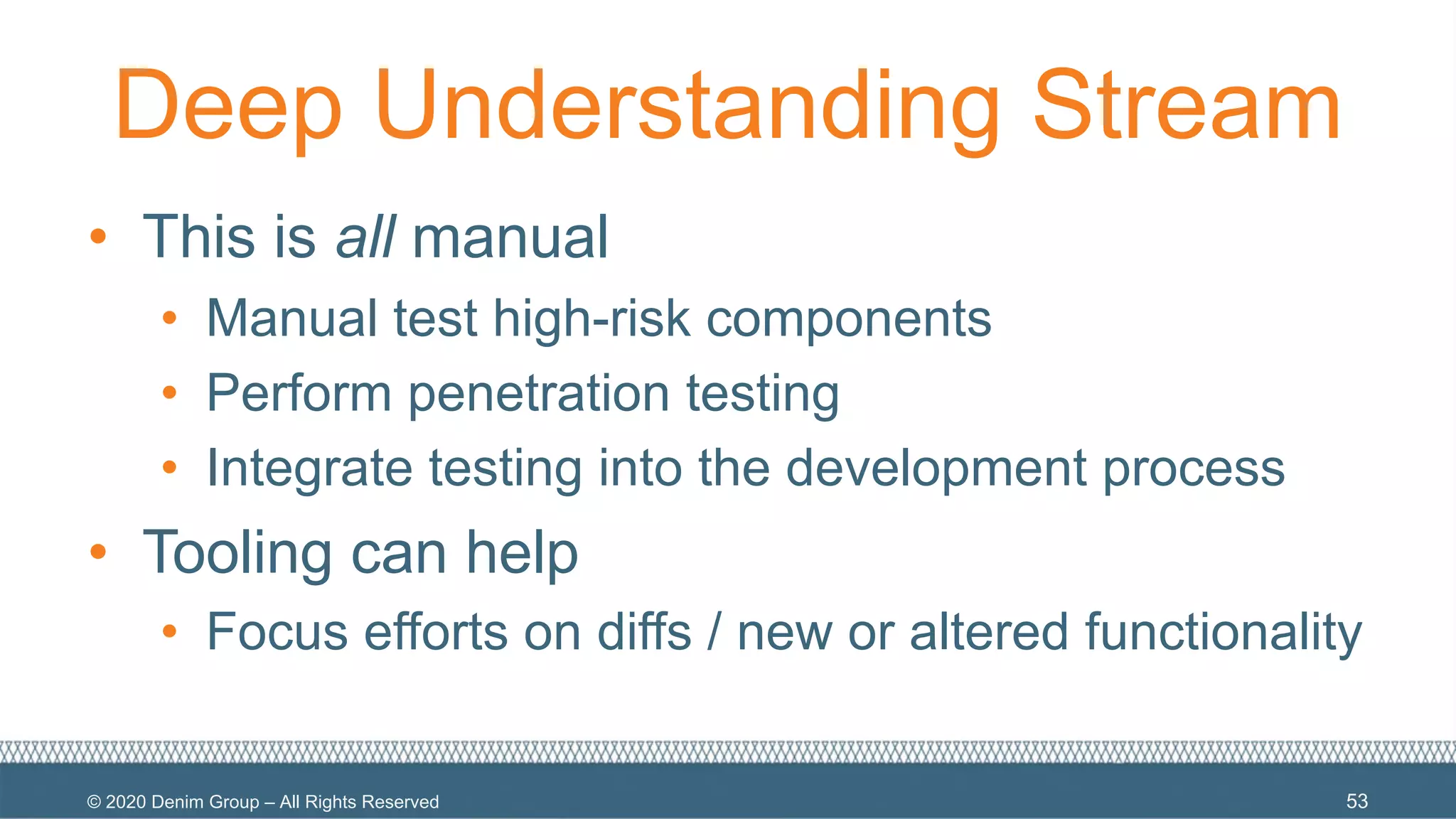 © 2020 Denim Group – All Rights Reserved
Deep Understanding Stream
• This is all manual
• Manual test high-risk components
• Perform penetration testing
• Integrate testing into the development process
• Tooling can help
• Focus efforts on diffs / new or altered functionality
53
 