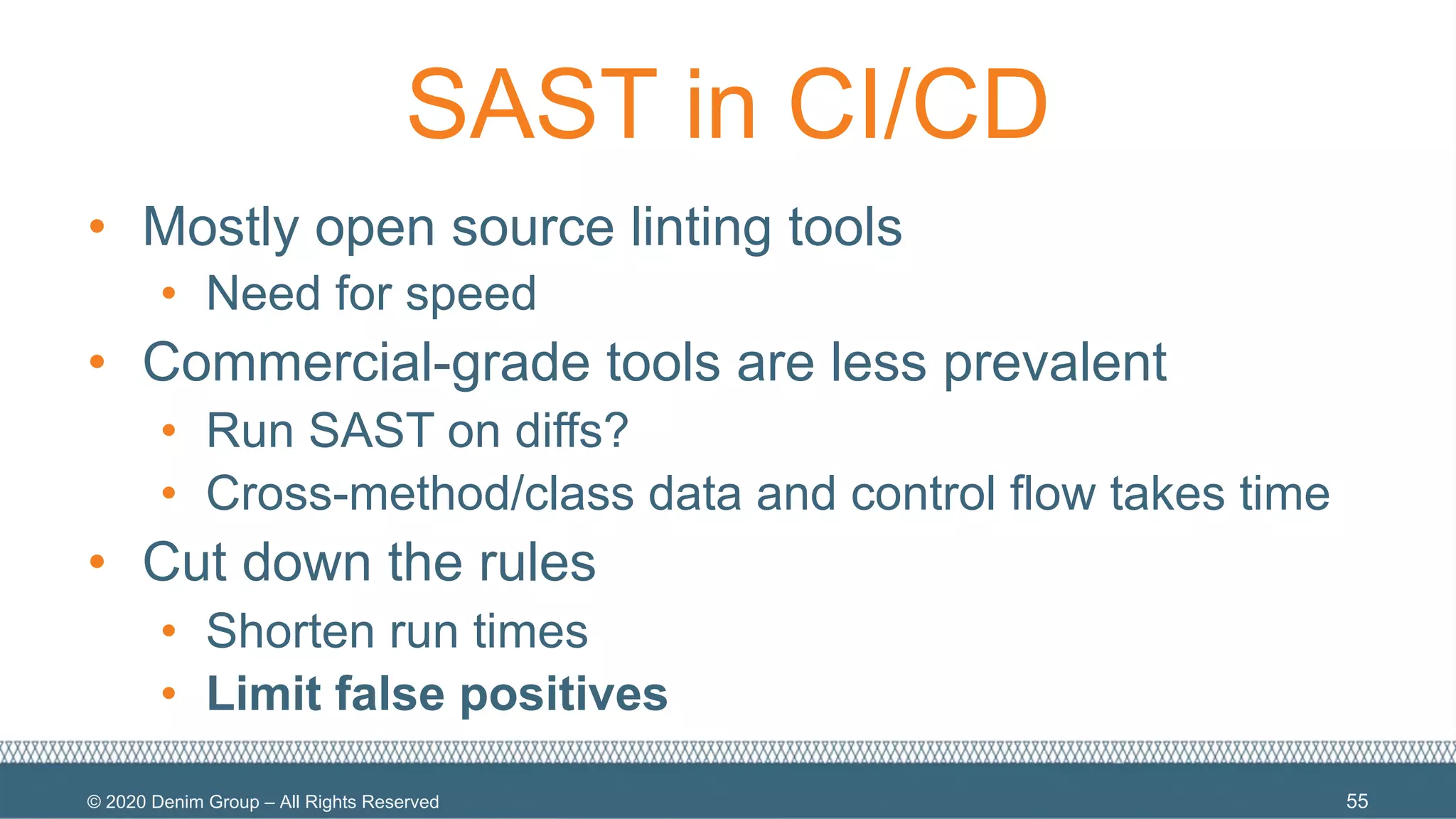 © 2020 Denim Group – All Rights Reserved
SAST in CI/CD
• Mostly open source linting tools
• Need for speed
• Commercial-grade tools are less prevalent
• Run SAST on diffs?
• Cross-method/class data and control flow takes time
• Cut down the rules
• Shorten run times
• Limit false positives
55
 