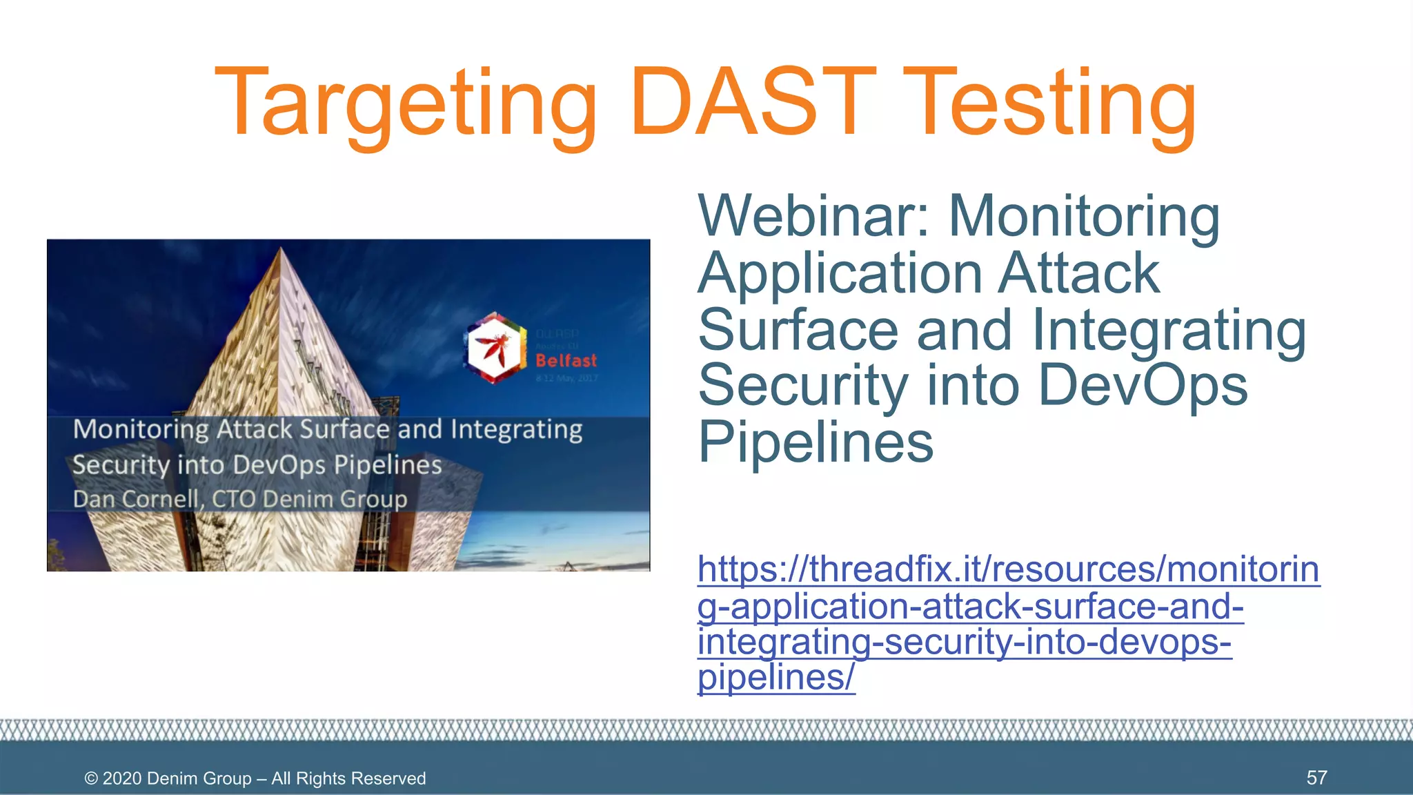 © 2020 Denim Group – All Rights Reserved
Targeting DAST Testing
Webinar: Monitoring
Application Attack
Surface and Integrating
Security into DevOps
Pipelines
https://threadfix.it/resources/monitorin
g-application-attack-surface-and-
integrating-security-into-devops-
pipelines/
57
 