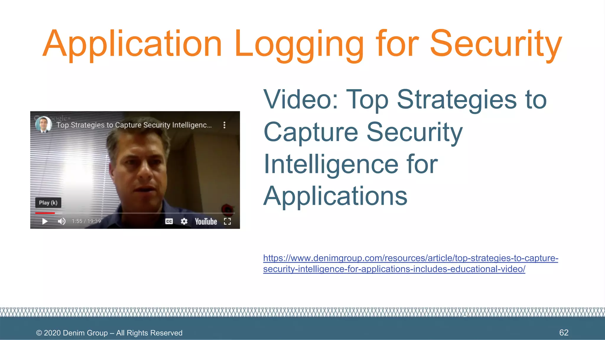 © 2020 Denim Group – All Rights Reserved
Application Logging for Security
Video: Top Strategies to
Capture Security
Intelligence for
Applications
https://www.denimgroup.com/resources/article/top-strategies-to-capture-
security-intelligence-for-applications-includes-educational-video/
62
 
