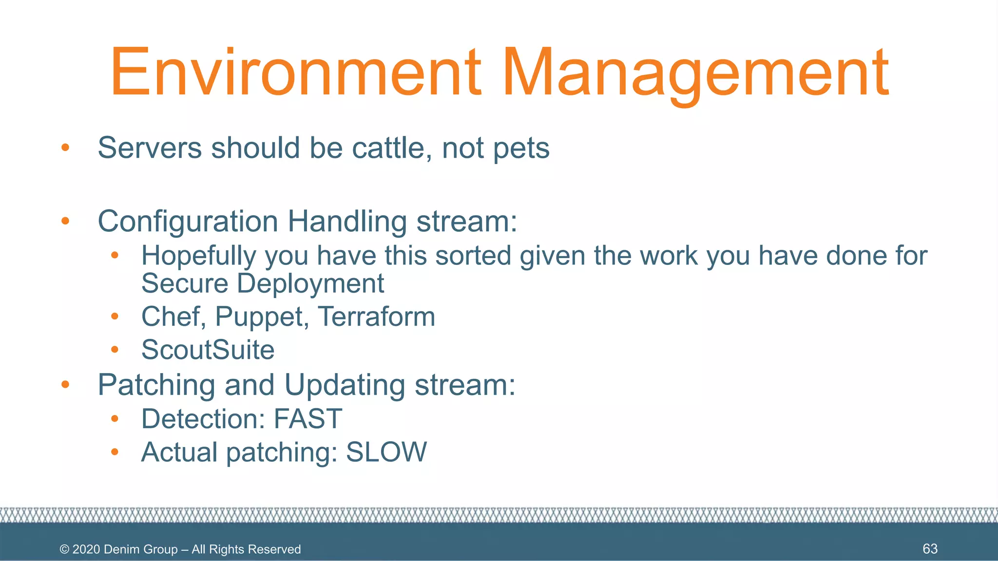 © 2020 Denim Group – All Rights Reserved
Environment Management
• Servers should be cattle, not pets
• Configuration Handling stream:
• Hopefully you have this sorted given the work you have done for
Secure Deployment
• Chef, Puppet, Terraform
• ScoutSuite
• Patching and Updating stream:
• Detection: FAST
• Actual patching: SLOW
63
 